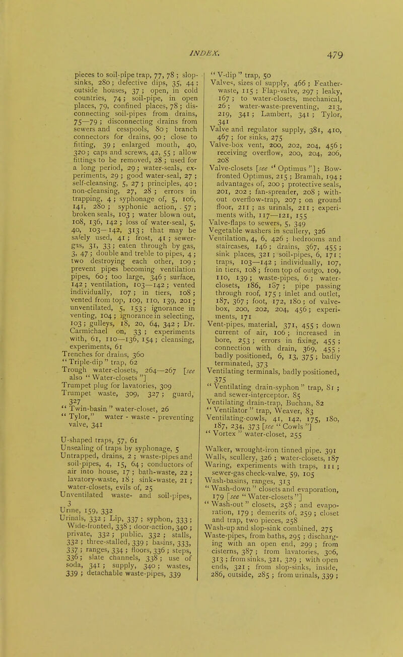 pieces to soil-pipe trap, 77, 78 ; slop- sinks, 280; defective dips, 35, 44; outside houses, 37 ; open, in cold countries, 74; soil-pipe, in open places, 79, confined places, 78 ; dis- connecting soil-pipes from drains, 75—79 ; disconnecting drains from sewers and cesspools. So; branch connectors for drains, 90; close to fitting, 39 J enlarged mouth, 40, 320; caps and screws, 42, 55 ; allow fittings to be removed, 28 ; used for a long period, 29 ; water-seals, ex- periments, 29 ; good water-seal, 27 ; self-cleansing, 5, 27 ; principles, 40 ; non-cleansing, 27, 28 ; errors in trapping, 4 ; syphonage of, 5, ic6, 141, 280 ; syphonic action, . 57 ; broken seals, 103 ; water blown out, ro8, 136, 142 ; loss of water-seal, 5, 40, 103—142, 313; that may be safely used, 41 ; frost, 41 ; sewer- gas, 31, 33; eaten through by gas, 3, 47 ; double and treble to pipes, 4 ; two destroying each other, 109 ; prevent pipes becoming ventilation pipes, 60; too large, 346; surface, 142 ; ventilation, 103—142 ; vented individually, 107 ; in tiers, 108; vented from top, 109, no, 139, 201 • unventilated, 5, 153; ignorance in venting, 104 j ignorance in selecting, 103 ; guUeys, 18, 20, 64, 342 ; Dr. Carmichael on, 33 ; experiments with, 61, no—136, 154; cleansing, experiments, 61 Trenches for drains, 360 Triple-dip trap, 62 Trough water-closets, 264—267 [see also  Water-closets ] Trumpet plug for lavatories, 309 Trumpet waste, 309, 327 ; guard, 327.  Twin-basin  water-closet, 26  Tylor, water - waste - preventing valve, 341 U-shaped traps, 57, 61 Unsealing of traps by syphonage, 5 Untrapped, drains, 2; waste-pipes and soil-pipes, 4, 15, 64; conductors of air into house, 17; bath-waste, 22; lavatory-waste, 18 j sink-waste, 21 ; water-closets, evils of, 25 Unventilated waste- and soil-pipes, 3 Urine, 159, 332 Urinals, 332 ; Lip, 337 ; syphon, 333 ; Wide-frunted, 338 ; door-action, 340 ; private, 332; public, 332 ; stalls, 332; three-stalled, 339; basins, 333, 337 ; ranges, 334 ; floors, 336 ; steps, 336; slate channels, 338; use of soda, 341 ; supply, 340 ; wastes, 339 ; detachable waste-pipes, 339  V-dip  trap, 50 Valves, sizes ol supply, 466 ; Feather- waste, 115 ; Flap-valve, 297 ; leaky, 167 ; to water-closets, mechanical, 26; water-waste-preventing, 213, 219, 341 ; Lambert, 341 ■ Tylor, 341 Valve and regulator supply, 381, 410, 467 ; for sinks, 275 Valve-box vent, 200, 202, 204, 456; receiving overflow, 200, 204, 206, 208 Valve-closets [see '' Optimus ''] ; Bow- fronted Optimus, 215 ; Bramah, 194; advantages of, 200 ; protective seals, 201, 202 ; fan-spreader, 208 ; with- out overflow-trap, 207 ; on ground floor, 211 ; as urinals, 2H ; experi- ments with, 117—121, 155 Valve-flaps to sewers, 5, 349 Vegetable washers in scullery, 326 Ventilation, 4, 6, 426 ; bedrooms and staircases, 146; drains, 367, 455 ; sink places, 321 ; soil-pipes, 6, 171 ; traps, 103—142 ; individually, 107, in tiers, 108; from top of outgo, 109, no, 139; waste-pipes, 6; water- closets, 186, 1S7 ; pipe passing through roof, 175; inlet and outlet, 187. 367 ; foot, 172, 180 ; of valve- box, 200, 202, 204, 456; experi- ments, 171 Vent-pipes, material, 371, 455 ; down current of air, 106; increased in bore, 253 ; errors in fixing, 455 ; connection with drain, 369, 455 ; badly positioned, 6, 13, 375 ; badly terminated, 373 Ventilating terminals, badly positioned, 375 Ventilating drain-syphon trap, Sr ; and sewer-interceptor, 85 Ventilating drain-trap, Buchan, 82  Ventilator  trap, Weaver, 83 Ventilating-cowls, 41, 142, 175, 180, 187, 234, 373 [see  Cowls ]  Vortex  water-closet, 255 Walker, wrought-iron tinned pipe, 391 Walls, scullery, 326 ; water-closets, 187 Waring, experiments with traps, in; sewer-gas check-valve, 59, 105 Wash-basins, ranges, 313  Wash-down  closets and evaporation, 179 [see Water-closets]  Wash-out  closets, 258 ; and evapo- ration, 179; demerits of, 259; closet and trap, two pieces, 258 Wash-up and slop-sink combined, 275 Waste-pipes, from baths, 295 ; discharg- ing with an open end, 299 ; from cisterns, 387; Irom lavatories, 306, 313 ; from sinks, 321, 329 ; with open ends, 321 ; from slop-sinks, inside, 286, outside, 285 ; from urinals, 339 ;