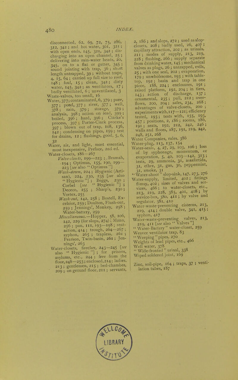 disconnected, 62, 69, 72, 75, 286, 312, 342 ; and hoi water, 301, 321 ; with open ends, 145, 321, 342 ; dis- charging into an open channel, 25 ; delivering into rain-water heads, 20, 345, on to a flat or gutter, 345 ; sound jointing with trap, 36 ; short length untrapped, 39 ; without traps, 4, 15, 64 ; carried up full size to roof, 148; foul, IS ; clean, 342; dirty • water, 145, 342; as ventilators, 17 ; liadly ventilated, 6 ; unventilated, 3 Waste-valves, too small, 16 Water, 377; contaminated, 6, 379 ; pure, 377 ; pond, 377 ; river, 377 ; well, 378 ; rain, 379 ; storage, 379 ; analysis, 398 ; action on leail, 399 ; boiled, 396 ; hard, 396 ; Clarke's process, 397 ; Porter-Clark process, 397 ; blown out of trap, I08, 136, 142 ; condensing on pipes, 159 ; test for drains, 12 ; flushings, good, 5, 6, 32 Water, air, and light, most essential, most inexpensive, Preface, 2nd ed. Water-closets, 186 — 267 Valve-dost is, 199—223 ;. Bramah, -194; Optimus, 155, 190, 199— 223 \_see also '• Optimus ] Wash-down, 224 ; Hygienic (Arti- san), 224, 230, 235 \_see also  Hygienic ] ; Beggs, 230 ; Corbel isee  Hygienic ] ; Dececo, 255 ; Sharp's, 230; Vortex, 255 Wash-otit, 142, 258 ; Bostell, Ex- celsior, 259; Doulton, Flush-out, 259 ; Jennings', Monkey, 258 ; Water-battery, 259 Misccl/aiieotis.—Yio\i'^e:t, 58, 106, 142, 229 (for slops, 274); Mann, 256 ; pan, ill, 193—198; seat- action, 414 ; trough, 264—267 ; syphon, 265 ; trapless, 261 ; Pearson, Twin-basin, 261 ; Jen- nings', 263 Water-closets, hreclay, 243—245 Vsee also  Hygienic ] ; for prisons, asylums, etc., 244 ; free from the floor,248—253; enclosed,214; ladies, 213; gentlemen, 215 ; bed-chamber, ■ 209; on ground floor, 211 ; servants. 2, i86 ; and slops, 272 ; used as slop- closets, 208 ; badly used, 26, 407 ; capillary attraction, 202 ; as urinals, 211; modes of supply, 213, 219, 228 ; flushing, 266 ; supply separate from drinking water, 145 ; mechanical valves as plugs, 26 ; untrapped, evils, 25 ; with one seal, 202 ; evaporation, 179 ; unwholesome, 193 ; with table- top, 192 ; basin and trap in one piece, 188, 224; enclosures, 191 ; raised platform, 192, 204 ; in tiers, 143; action of discharge, 137 ; ornamental, 235 ; pull, 212 ; over- flows, 200, 204; safes, 234, 268 ; advantages of valve-closets, 200 ; experiments with, 117— 121; efficiency tested, 193; tests with, 155, 193- 457 ; positions, 2, x86 ; rooms, 186, 191; seats, 192, 212, 242, 246; walls and floors, 187, 191, 219. 242. 248, 251, 268 Water Companies, rules, 386 Waier-plug, 113, 137. i54 Water-seals, 4, 27, 29, 103, 106 ; loss of by syphonage, momentum, or evaporation, 5, 40, 103—142, 3J3 5 tests, 29, ammonia, 31, assafoetida, 31, ether, 31, gas, 30, peppermmt, 31, smoke, 31  Waler-shoot  slop-sink, 147, 273, 276 Water-supply, limited, 402; fittings flimsy, 402 ; sizes of valves and ser- vices, 466; to water-closets, etc., 213, 219, 228, 385, 401. 408; by service-box, 380, 4 5 by valve and regulator. 381, 410 Water-waste-preventing cisterns, 213, 219, 414; double valve, 341, 415 5 syphon, 417 Water-waste-preventing valves, 213, 219, 411 \see also  Valves]  Water-Battery water-closet, 259 Weaver ventilator trap, 83 Weeping pipes, 270 Weights of lead pipes, etc., 466 Well water, 378  Wide-fronted  urinal, 338 Wiped soldered joint, 169 Zinc, soil-pipe, 164 ; traps, 37 ? venti- lation tubes, 187