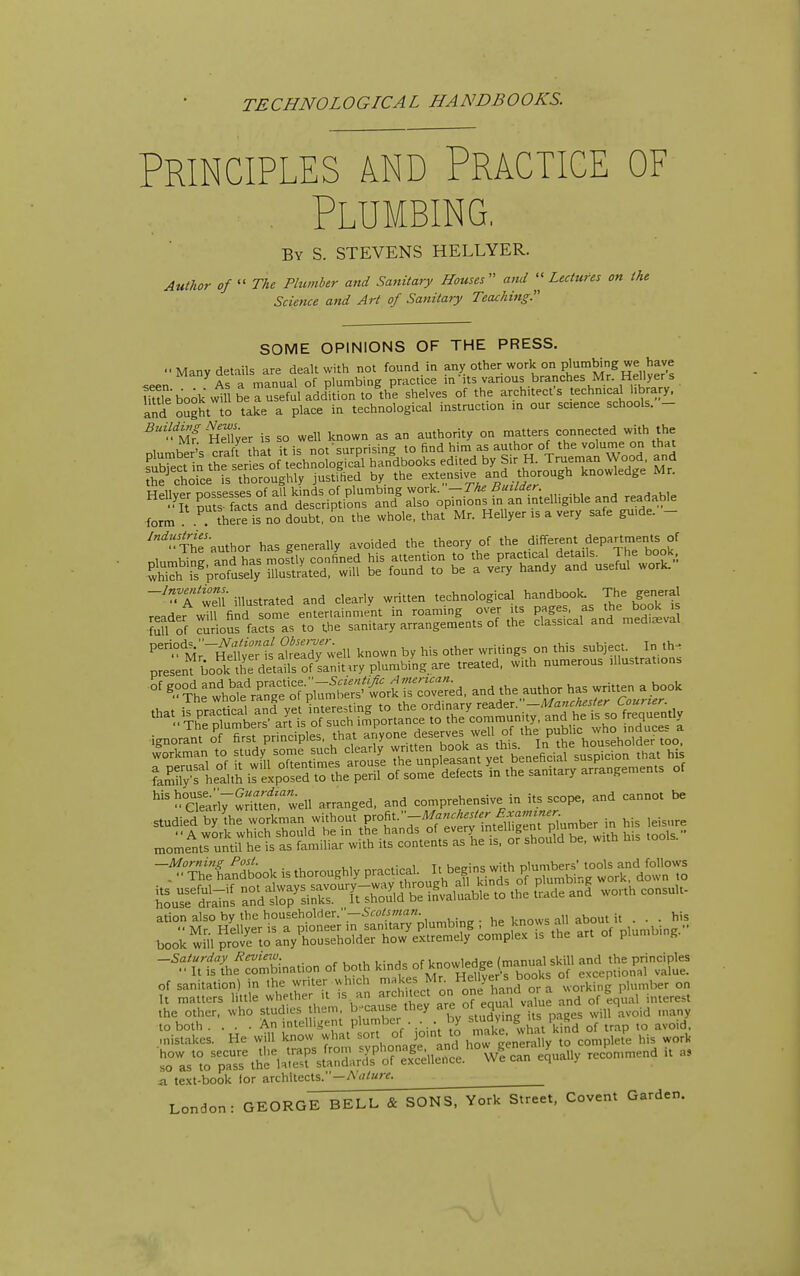 TECHNOLOGICAL HANDBOOKS. Principles and Practice of . Plumbing. By S. STEVENS HELLYER. Author of  The Plumber and Satiitary Houses ami Lectures on the Science and Art of Sanitary Teacliing. SOME OPINIONS OF THE PRESS. ■■Many details are dealt with not found in other work on plumWng we h^^^^^ As a manual of plumbing practice in its various branches Mr. Hellyer s mtrebook\vmberusefuladd'ltionto^th^e shelves of the architect's technical library, and ought to take a place in technological instruction in our science schools. - mT HeTlyer is so well known as an authority on matters connected with the nh,mher's craft that it is not surprising to find him as author of the volume on that St n the ser es of technological handbooks edited by Sir H. Trueman Wood, and tS choice is thoroughly justilied by the extensive and t^^^^^^^^ knowledge Mr. HeUvpr nnssesses of all kinds of plumbing work. — 1 He tluiLaer. ■•^t Duts f^cts^^^^^ and also opinions in an intelligible and readable form there fs no doubt, on the whole, that Mr. Hellyer is a very safe guide. - ^'^■ThJauthor has generally avoided the theory of the ^'^f^f^}^^^^'^ZTJv full of curious facts as to the sanitary arrangements of the classical ana meaiasNai ^^^r^£PL'^'^^ known by his other writings on this subject. In th. present book the details of sanitary plumbing are treated, with numerous illustrations ^.?°Ttlore'rSo'^^^^^^^^^ ^^e author has written a book ''ae:ri7Stt;twell arranged, and comprehensive in its scope, and cannot be of saniwiion) in ihe writer «hich makes iorking plrrmUr on ii te.xt-book lor architects.—A <?/Krg. London: GEORGE BELL & SONS, York Street, Covent Garden.