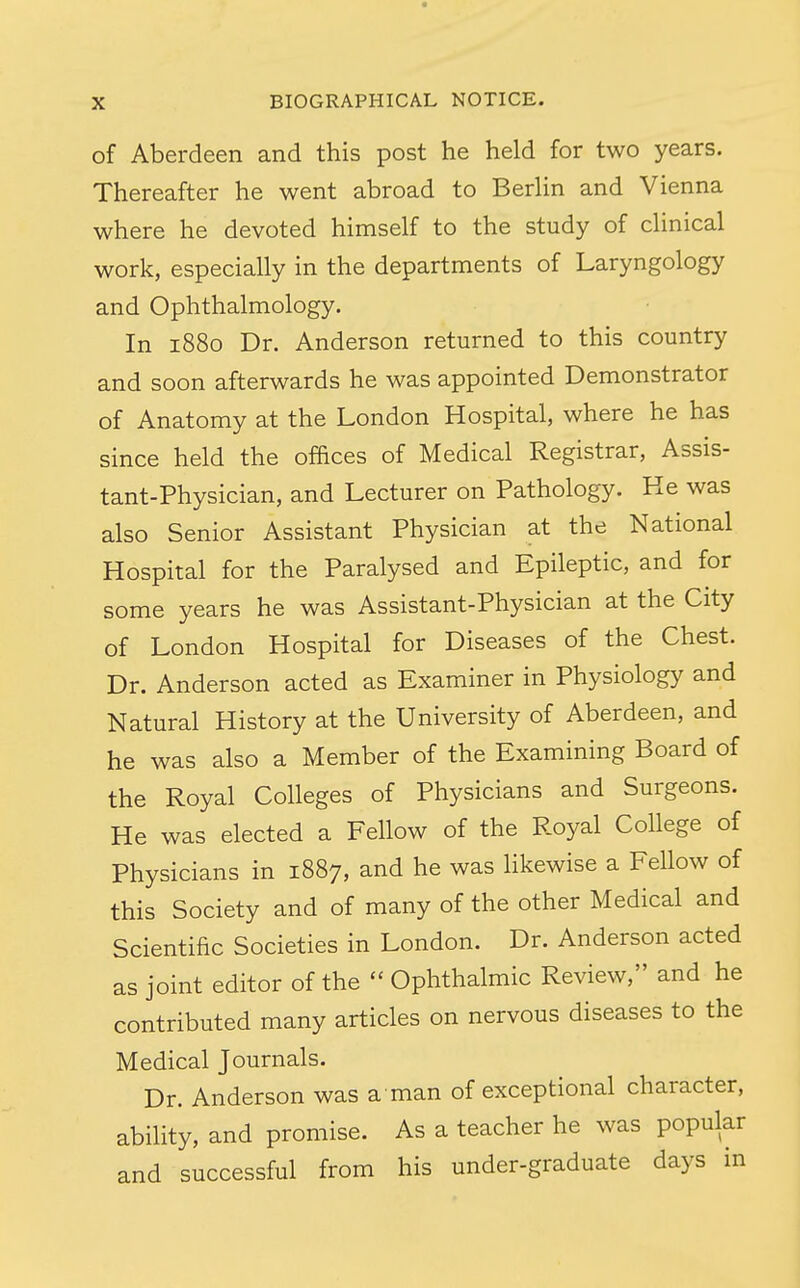 of Aberdeen and this post he held for two years. Thereafter he went abroad to BerHn and Vienna where he devoted himself to the study of clinical work, especially in the departments of Laryngology and Ophthalmology. In 1880 Dr. Anderson returned to this country and soon afterwards he was appointed Demonstrator of Anatomy at the London Hospital, where he has since held the offices of Medical Registrar, Assis- tant-Physician, and Lecturer on Pathology. He was also Senior Assistant Physician at the National Hospital for the Paralysed and Epileptic, and for some years he was Assistant-Physician at the City of London Hospital for Diseases of the Chest. Dr. Anderson acted as Examiner in Physiology and Natural History at the University of Aberdeen, and he was also a Member of the Examining Board of the Royal Colleges of Physicians and Surgeons. He was elected a Fellow of the Royal College of Physicians in 1887, and he was likewise a Fellow of this Society and of many of the other Medical and Scientific Societies in London. Dr. Anderson acted as joint editor of the  Ophthalmic Review, and he contributed many articles on nervous diseases to the Medical Journals. Dr. Anderson was a man of exceptional character, ability, and promise. As a teacher he was popular and successful from his under-graduate days in