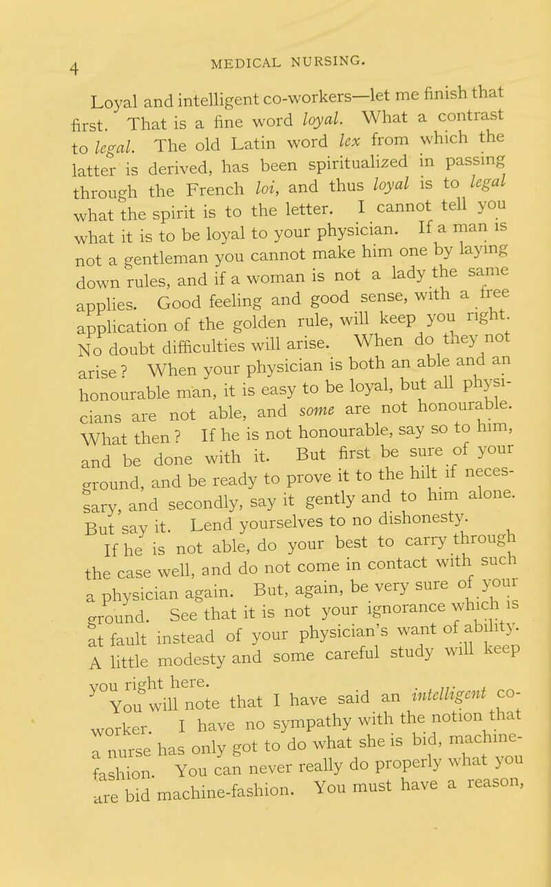Loyal and intelligent co-workers—let me finish that first That is a fine word loyal. What a contrast to legal. The old Latin word lex from which the latter is derived, has been spiritualized m passmg through the French loi, and thus loyal is to legal what the spirit is to the letter. I cannot tell you what it is to be loyal to your physician. If a man is not a gentleman you cannot make him one by laying down rules, and if a woman is not a lady the same applies. Good feehng and good sense, with a tree application of the golden rule, will keep you right No doubt difficulties will arise. When do thej^ not arise ? When your physician is both an able and an honourable man, it is easy to be loyal, but all physi- cians are not able, and some are not honourable. What then ? If he is not honourable, say so to him, and be done with it. But first be sure of your ground, and be ready to prove it to the hilt if neces- sary, and secondly, say it gently and to him alone. But say it. Lend yourselves to no dlshonest3^ If he is not able, do your best to carry through the case well, and do not come in contact with such a physician again. But, again, be very sure of your ground. See that it is not your ignorance which is at fault instead of your physician's want of ability. A little modesty and some careful study will keep vou right here. . , „• . You will note that I have said an mtdhgmt co- worker. I have no sympathy with the notion that Tnurse has only got to do what she is b.d, machme- fashion. You can never really do properly what you are bid machine-fashion. You must have a reason,