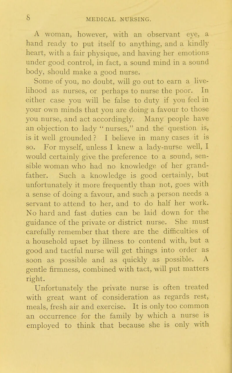 A woman, however, with an observant eye, a hand ready to put itself to anything, and a kindly heart, with a fair physique, and having her emotions under good control, in fact, a sound mind in a sound body, should make a good nurse. Some of you, no doubt, will go out to earn a live- lihood as nurses, or perhaps to nurse the poor. In either case you will be false to duty if you feel in 3^our own minds that you are doing a favour to those you nurse, and act accordingly. Many people have an objection to lady  nurses, and the question is, is it well grounded ? I believe in many cases it is so. For myself, unless I knew a lady-nurse well, I would certainly give the preference to a sound, sen- sible woman who had no knowledge of her grand- father. Such a knowledge is good certainly, but unfortunately it more frequently than not, goes with a sense of doing a favour, and such a person needs a servant to attend to her, and to do half her work. No hard and fast duties can be laid down for the guidance of the private or district nurse. She must carefully remember that there are the difficulties of a household upset by illness to contend with, but a good and tactful nurse will get things into order as soon as possible and as quickly as possible. A gentle firmness, combined with tact, will put matters right. Unfortunately the private nurse is often treated with great want of consideration as regards rest, meals, fresh air and exercise. It is only too common an occurrence for the family by which a nurse is employed to think that because she is only with i