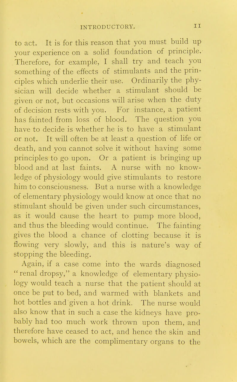 to act. It is for this reason that you must build up your experience on a sohd foundation of principle.- Therefore, for example, I shall try and teach you something of the effects of stimulants and the prin- ciples which underlie their use. Ordinarily the phy- sician will decide whether a stimulant should be given or not, but occasions will arise when the duty of decision rests with you. For instance, a patient has fainted from loss of blood. The question you have to decide is whether he is to have a stimulant or not. It will often be at least a question of life or death, and you cannot solve it without having some principles to go upon. Or a patient is bringing up blood and at last faints. A nurse with no know- ledge of physiology would give stimulants to restore him to consciousness. But a nurse with a knowledge of elementary physiology would know at once that no stimulant should be given under such circumstances, as it would cause the heart to pump more blood, and thus the bleeding would continue. The fainting gives the blood a chance of clotting because it is flowing very slowly, and this is nature's way of stopping the bleeding. Again, if a case come into the wards diagnosed  renal dropsy, a knowledge of elementary physio- logy would teach a nurse that the patient should at once be put to bed, and warmed with blankets and hot bottles and given a hot drink. The nurse would also know that in such a case the kidneys have pro- bably had too much work thrown upon them, and therefore have ceased to act, and hence the skin and bowels, which are the complimentary organs to the