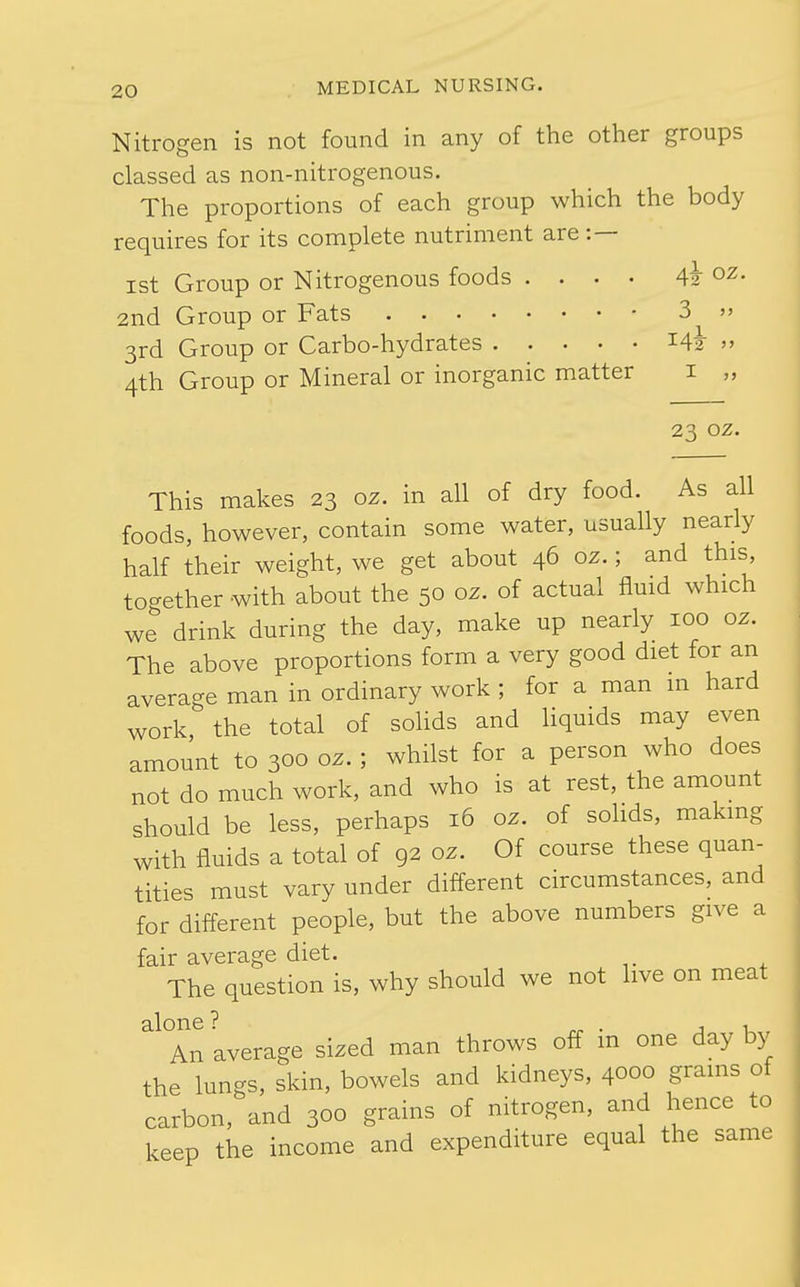 Nitrogen is not found in any of the other groups classed as non-nitrogenous. The proportions of each group which the body requires for its complete nutriment are :— ist Group or Nitrogenous foods .... 41 o^. 2nd Group or Fats 3  3rd Group or Carbo-hydrates » 4th Group or Mineral or inorganic matter i „ 23 oz. This makes 23 oz. in all of dry food. As all foods, however, contain some water, usually nearly half their weight, we get about 46 oz.; and this together with about the 50 oz. of actual fluid which we drink during the day, make up nearly 100 oz. The above proportions form a very good diet for an average man in ordinary work; for a man in hard work the total of solids and liquids may even amount to 300 oz. ; whilst for a person who does not do much work, and who is at rest, the amount should be less, perhaps 16 oz. of solids, making with fluids a total of 92 oz. Of course these quan- tities must vary under different circumstances, and for different people, but the above numbers give a fair average diet. The question is, why should we not live on meat alone? . j i An average sized man throws off m one day by the lungs, skin, bowels and kidneys, 4000 grains of carbon, and 300 grains of nitrogen, and hence to keep the income and expenditure equal the same