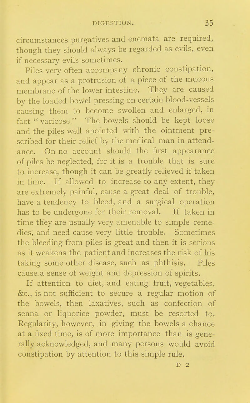 circumstances purgatives and enemata are required, though they should always be regarded as evils, even if necessary evils sometimes. Piles very often accompany chronic constipation, and appear as a protrusion of a piece of the mucous membrane of the lower intestine. They are caused by the loaded boWel pressing on certain blood-vessels causing them to become swollen and enlarged, in fact  varicose. The bowels should be kept loose and the piles well anointed with the ointment pre- scribed for their relief by the medical man in attend- ance. On no account should the first appearance of piles be neglected, for it is a trouble that is sure to increase, though it can be greatly relieved if taken in time. If allowed to increase to any extent, they are extremely painful, cause a great deal of trouble, have a tendency to bleed, and a surgical operation has to be undergone for their removal. If taken in time they are usually very amenable to simple reme- dies, and need cause very little trouble. Sometimes the bleeding from piles is great and then it is serious as it weakens the patient and increases the risk of his taking some other disease, such as phthisis. Piles cause a sense of weight and depression of spirits. If attention to diet, and eating fruit, vegetables, &c., is not sufficient to secure a regular motion of the bowels, then laxatives, such as confection of senna or liquorice powder, must be resorted to. Regularity, however, in giving the bowels a chance at a fixed time, is of more importance than is gene- rally acknowledged, and many persons would avoid constipation by attention to this simple rule. D 2