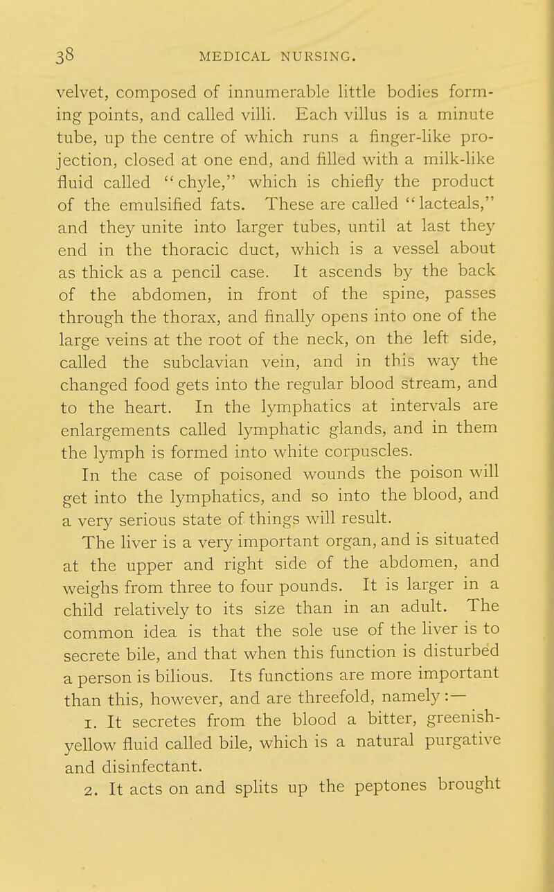 velvet, composed of innumerable little bodies form- ing points, and called villi. Each villus is a minute tube, up the centre of which runs a finger-like pro- jection, closed at one end, and filled with a milk-like fluid called chyle, which is chiefly the product of the emulsified fats. These are called lacteals, and they unite into larger tubes, until at last they end in the thoracic duct, which is a vessel about as thick as a pencil case. It ascends by the back of the abdomen, in front of the spine, passes through the thorax, and finally opens into one of the large veins at the root of the neck, on the left side, called the subclavian vein, and in this way the changed food gets into the regular blood stream, and to the heart. In the lymphatics at intervals are enlargements called lymphatic glands, and in them the lymph is formed into white corpuscles. In the case of poisoned wounds the poison will get into the lymphatics, and so into the blood, and a very serious state of things will result. The liver is a very important organ, and is situated at the upper and right side of the abdomen, and weighs from three to four pounds. It is larger in a child relatively to its size than in an adult. The common idea is that the sole use of the liver is to secrete bile, and that when this function is disturbed a person is bilious. Its functions are more important than this, however, and are threefold, namely:— 1. It secretes from the blood a bitter, greenish- yellow fluid called bile, which is a natural purgative and disinfectant. 2. It acts on and splits up the peptones brought