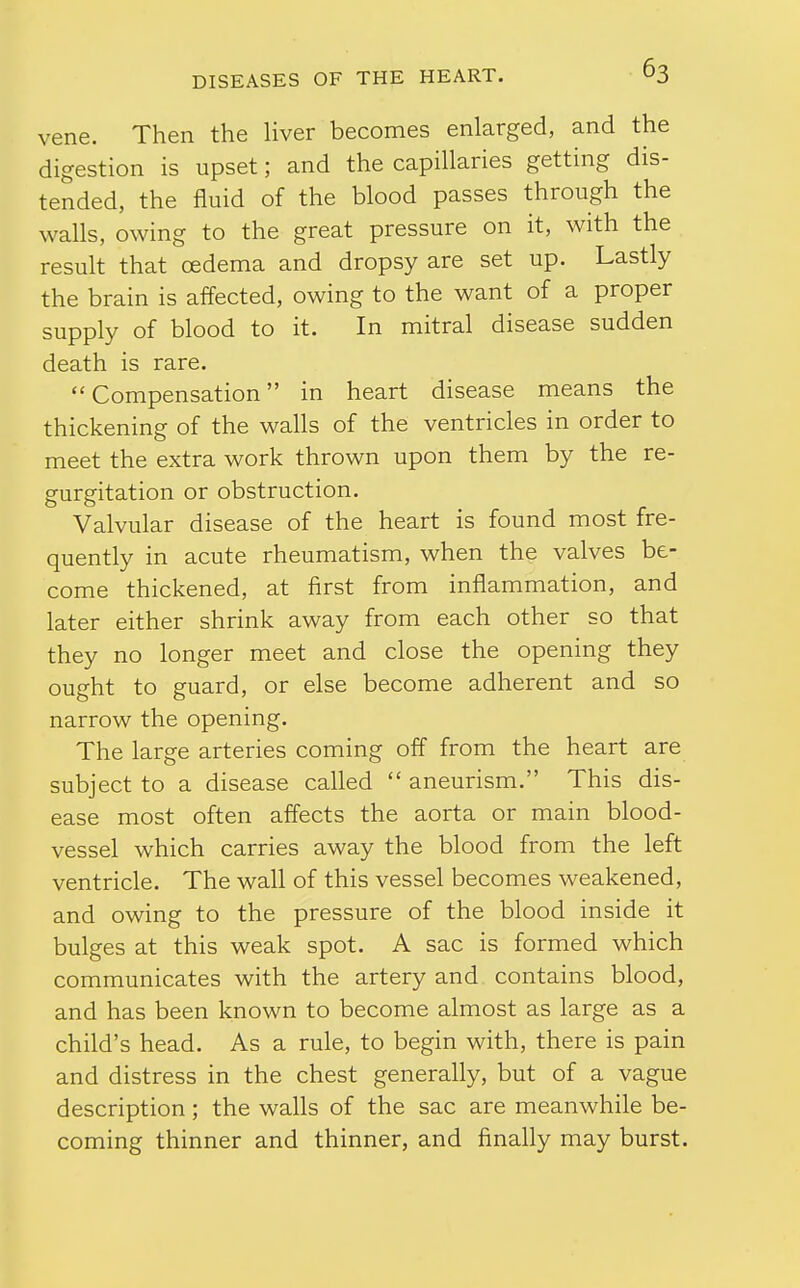 vene. Then the Hver becomes enlarged, and the digestion is upset; and the capillaries getting dis- tended, the fluid of the blood passes through the walls, owing to the great pressure on it, with the result that cedema and dropsy are set up. Lastly the brain is affected, owing to the want of a proper supply of blood to it. In mitral disease sudden death is rare. Compensation in heart disease means the thickening of the walls of the ventricles in order to meet the extra work thrown upon them by the re- gurgitation or obstruction. Valvular disease of the heart is found most fre- quently in acute rheumatism, when the valves be- come thickened, at first from inflammation, and later either shrink away from each other so that they no longer meet and close the opening they ought to guard, or else become adherent and so narrow the opening. The large arteries coming off from the heart are subject to a disease called  aneurism. This dis- ease most often affects the aorta or main blood- vessel which carries away the blood from the left ventricle. The wall of this vessel becomes weakened, and owing to the pressure of the blood inside it bulges at this weak spot. A sac is formed which communicates with the artery and contains blood, and has been known to become almost as large as a child's head. As a rule, to begin with, there is pain and distress in the chest generally, but of a vague description; the walls of the sac are meanwhile be- coming thinner and thinner, and finally may burst.