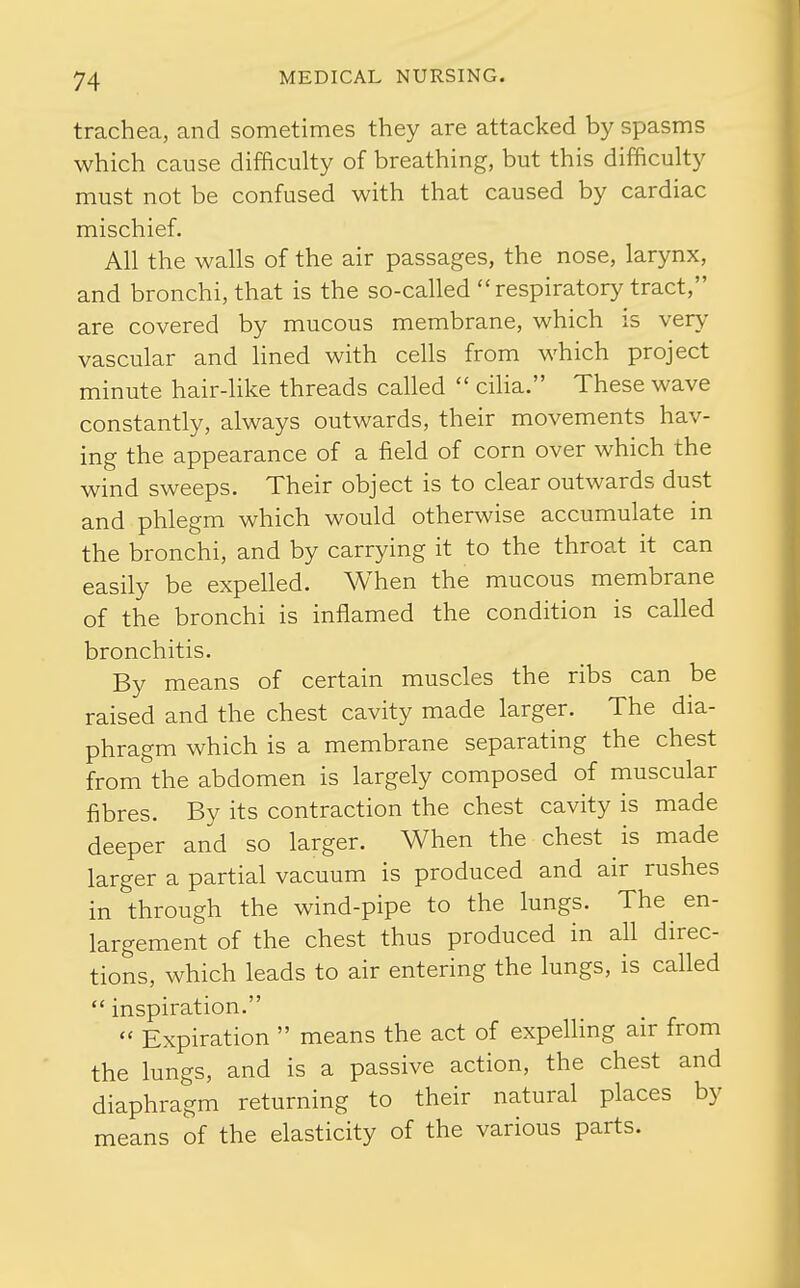 trachea, and sometimes they are attacked by spasms which cause difficulty of breathing, but this difficulty must not be confused with that caused by cardiac mischief. All the walls of the air passages, the nose, larynx, and bronchi, that is the so-called respiratory tract, are covered by mucous membrane, which is very vascular and Hned with cells from which project minute hair-like threads called  cilia. These wave constantly, always outwards, their movements hav- ing the appearance of a field of corn over which the wind sweeps. Their object is to clear outwards dust and phlegm which would otherwise accumulate in the bronchi, and by carrying it to the throat it can easily be expelled. When the mucous membrane of the bronchi is inflamed the condition is called bronchitis. By means of certain muscles the ribs can be raised and the chest cavity made larger. The dia- phragm which is a membrane separating the chest from the abdomen is largely composed of muscular fibres. By its contraction the chest cavity is made deeper and so larger. When the chest is made larger a partial vacuum is produced and air rushes in through the wind-pipe to the lungs. The en- largement of the chest thus produced in all direc- tions, which leads to air entering the lungs, is called  inspiration.  Expiration  means the act of expelling air from the lungs, and is a passive action, the chest and diaphragm returning to their natural places by means of the elasticity of the various parts.
