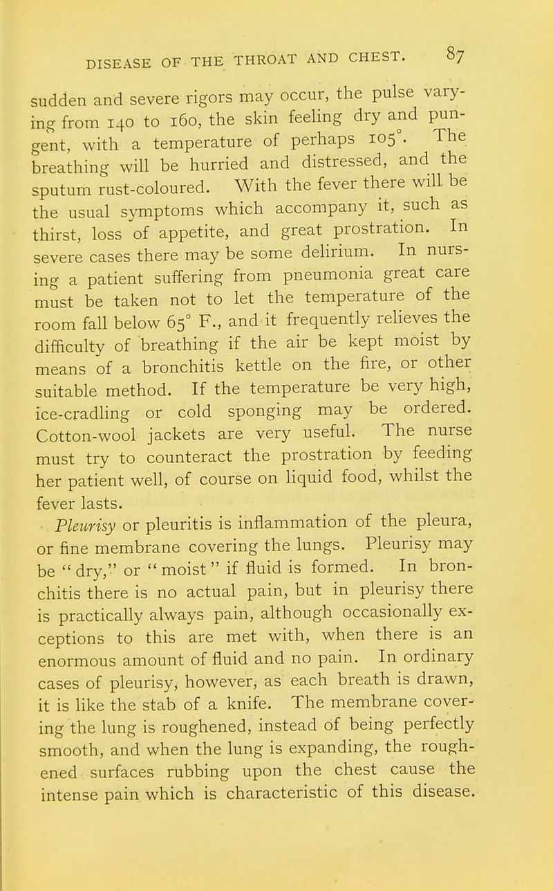 sudden and severe rigors may occur, the pulse vary- ing from 140 to 160, the skin feehng dry and pun- gent, with a temperature of perhaps 105°. The breathing will be hurried and distressed, and the sputum rust-coloured. With the fever there will be the usual symptoms which accompany it, such as thirst, loss of appetite, and great prostration. In severe cases there may be some delirium. In nurs- ing a patient suffering from pneumonia great care must be taken not to let the temperature of the room fall below 65° F., and it frequently reheves the difficulty of breathing if the air be kept moist by means of a bronchitis kettle on the fire, or other suitable method. If the temperature be very high, ice-cradling or cold sponging may be ordered. Cotton-wool jackets are very useful. The nurse must try to counteract the prostration by feeding her patient well, of course on Hquid food, whilst the fever lasts. Pleurisy or pleuritis is inflammation of the pleura, or fine membrane covering the lungs. Pleurisy may be dry, or moist if fluid is formed. In bron- chitis there is no actual pain, but in pleurisy there is practically always pain, although occasionally ex- ceptions to this are met with, when there is an enormous amount of fluid and no pain. In ordinary cases of pleurisy, however, as each breath is drawn, it is hke the stab of a knife. The membrane cover- ing the lung is roughened, instead of being perfectly smooth, and when the lung is expanding, the rough- ened surfaces rubbing upon the chest cause the intense pain which is characteristic of this disease.