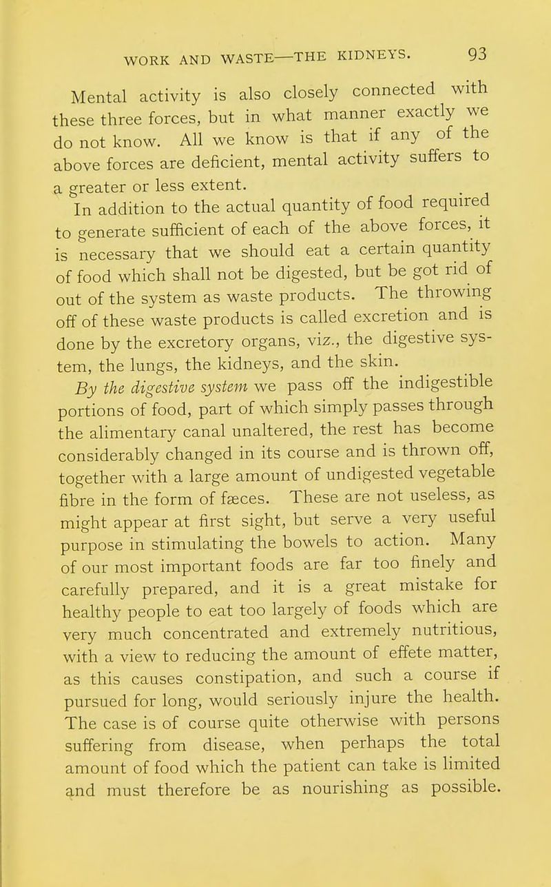 Mental activity is also closely connected with these three forces, but in what manner exactly we do not know. All we know is that if any of the above forces are deficient, mental activity suffers to a greater or less extent. In addition to the actual quantity of food required to generate sufficient of each of the above forces, it is necessary that we should eat a certain quantity of food which shall not be digested, but be got rid of out of the system as waste products. The throwing off of these waste products is called excretion and is done by the excretory organs, viz., the digestive sys- tem, the lungs, the kidneys, and the skin. By the digestive system we pass off the indigestible portions of food, part of which simply passes through the alimentary canal unahered, the rest has become considerably changed in its course and is thrown off, together with a large amount of undigested vegetable fibre in the form of faeces. These are not useless, as might appear at first sight, but serve a very useful purpose in stimulating the bowels to action. Many of our most important foods are far too finely and carefully prepared, and it is a great mistake for heahhy people to eat too largely of foods which are very much concentrated and extremely nutritious, with a view to reducing the amount of effete matter, as this causes constipation, and such a course if pursued for long, would seriously injure the health. The case is of course quite otherwise with persons suffering from disease, when perhaps the total amount of food which the patient can take is limited and must therefore be as nourishing as possible.