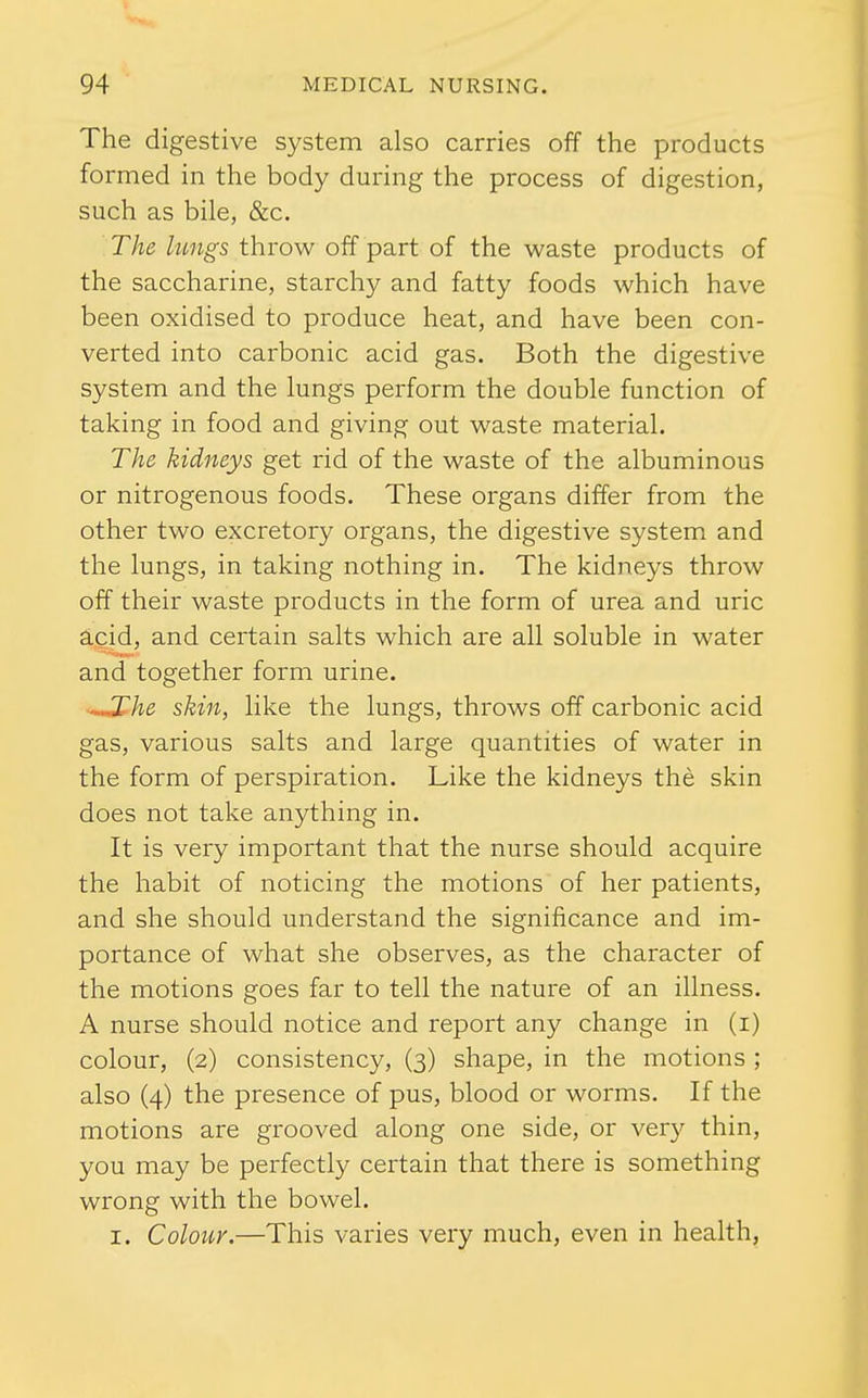 The digestive system also carries off the products formed in the body during the process of digestion, such as bile, &c. The lungs throw off part of the waste products of the saccharine, starchy and fatty foods which have been oxidised to produce heat, and have been con- verted into carbonic acid gas. Both the digestive system and the lungs perform the double function of taking in food and giving out waste material. The kidneys get rid of the waste of the albuminous or nitrogenous foods. These organs differ from the other two excretory organs, the digestive system and the lungs, in taking nothing in. The kidneys throw off their waste products in the form of urea and uric acid, and certain salts which are all soluble in water and together form urine. ..JThe skin, like the lungs, throws off carbonic acid gas, various salts and large quantities of water in the form of perspiration. Like the kidneys the skin does not take anything in. It is very important that the nurse should acquire the habit of noticing the motions of her patients, and she should understand the significance and im- portance of what she observes, as the character of the motions goes far to tell the nature of an illness. A nurse should notice and report any change in (i) colour, (2) consistency, (3) shape, in the motions ; also (4) the presence of pus, blood or worms. If the motions are grooved along one side, or very thin, you may be perfectly certain that there is something wrong with the bowel. I. Colour.—This varies very much, even in health,