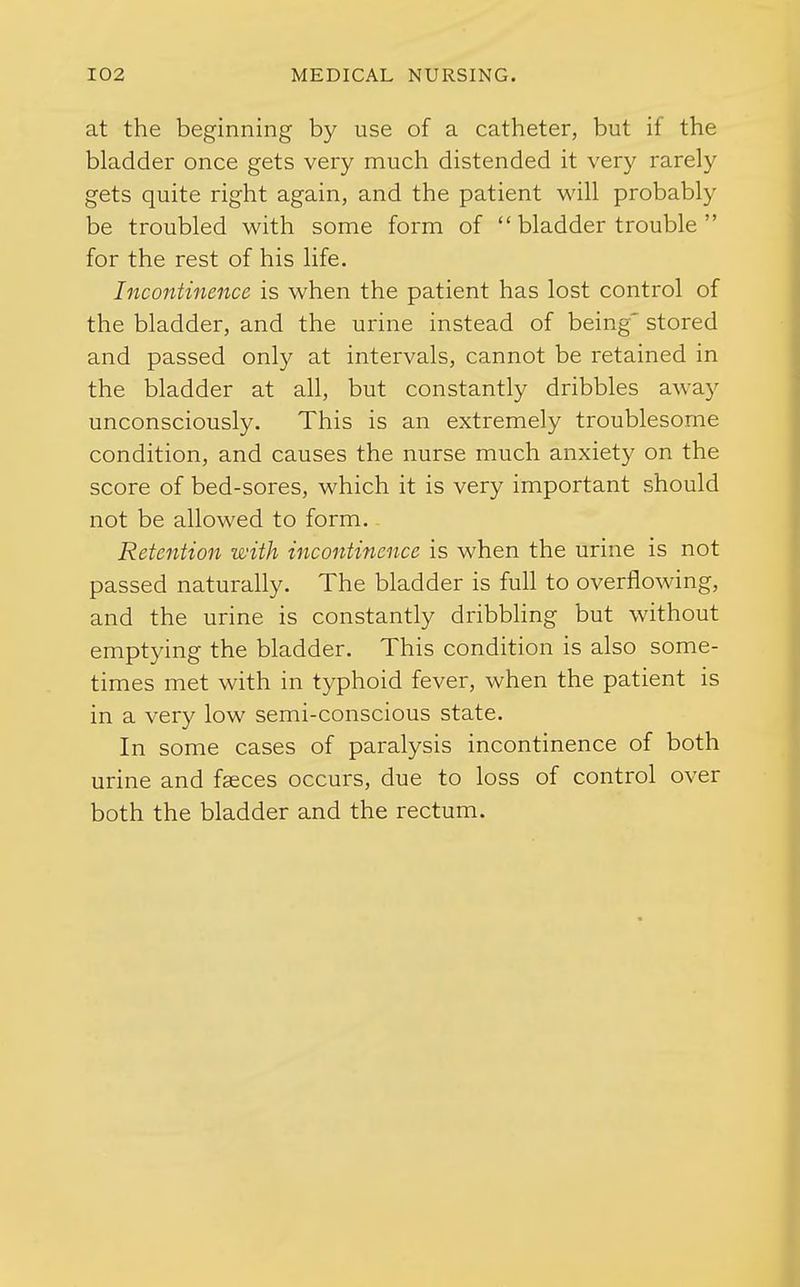 at the beginning by use of a catheter, but if the bladder once gets very much distended it very rarely gets quite right again, and the patient will probably be troubled with some form of bladder trouble for the rest of his life. Incontinence is when the patient has lost control of the bladder, and the urine instead of being' stored and passed only at intervals, cannot be retained in the bladder at all, but constantly dribbles away unconsciously. This is an extremely troublesome condition, and causes the nurse much anxiety on the score of bed-sores, which it is very important should not be allowed to form. Retention with incontinence is when the urine is not passed naturally. The bladder is full to overflowing, and the urine is constantly dribbhng but without emptying the bladder. This condition is also some- times met with in typhoid fever, when the patient is in a very low semi-conscious state. In some cases of paralysis incontinence of both urine and fasces occurs, due to loss of control over both the bladder and the rectum.