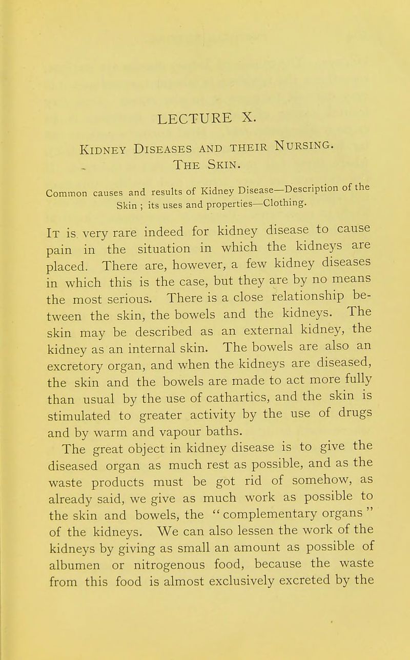 LECTURE X. Kidney Diseases and their Nursing. The Skin. Common causes and results of Kidney Disease—Description of the Skin ; its uses and properties—Clothing. It is very rare indeed for kidney disease to cause pain in the situation in which the kidneys are placed. There are, however, a few kidney diseases in which this is the case, but they are by no means the most serious. There is a close relationship be- tween the skin, the bowels and the kidneys. The skin may be described as an external kidney, the kidney as an internal skin. The bowels are also an excretory organ, and when the kidneys are diseased, the skin and the bowels are made to act more fully than usual by the use of cathartics, and the skin is stimulated to greater activity by the use of drugs and by warm and vapour baths. The great object in kidney disease is to give the diseased organ as much rest as possible, and as the waste products must be got rid of somehow, as already said, we give as much work as possible to the skin and bowels, the  complementary organs  of the kidneys. We can also lessen the work of the kidneys by giving as small an amount as possible of albumen or nitrogenous food, because the waste from this food is almost exclusively excreted by the