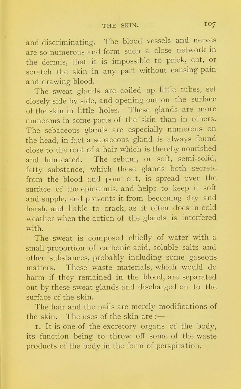 and discriminating. The blood vessels and nerves are so numerous and form such a close network m the dermis, that it is impossible to prick, cut, or scratch the skin in any part without causing pain and drawing blood. The sweat glands are coiled up little tubes, set closely side by side, and opening out on the surface of the skin in little holes. These glands are more numerous in some parts of the skin than in others. The sebaceous glands are especially numerous on the head, in fact a sebaceous gland is always found close to the root of a hair which is thereby nourished and lubricated. The sebum, or soft, semi-sohd, fatty substance, which these glands both secrete from the blood and pour out, is spread over the surface of the epidermis, and helps to keep it soft and supple, and prevents it from becoming dry and harsh, and liable to crack, as it often does in cold weather when the action of the glands is interfered with. The sweat is composed chiefly of water with a small proportion of carbonic acid, soluble salts and other substances, probably including some gaseous matters. These waste materials, which would do harm if they remained in the blood, are separated out by these sweat glands and discharged on to the surface of the skin. The hair and the nails are merely modifications of the skin. The uses of the skin are :— I. It is one of the excretory organs of the body, its function being to throw off some of the waste products of the body in the form of perspiration.
