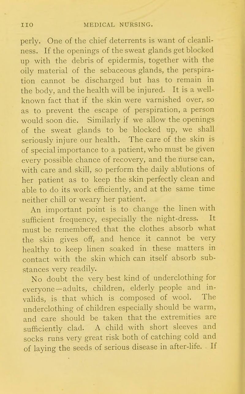 perly. One of the chief deterrents is want of cleanli- ness. If the openings of the sweat glands get blocked up with the debris of epidermis, together with the oily material of the sebaceous glands, the perspira- tion cannot be discharged but has to remain in the body, and the health will be injured. It is a well- known fact that if the skin were varnished over, so as to prevent the escape of perspiration, a person would soon die. Similarly if we allow the openings of the sweat glands to be blocked up, we shall seriously injure our health. The care of the skin is of special importance to a patient, who must be given every possible chance of recovery, and the nurse can, with care and skill, so perform the daily ablutions of her patient as to keep the skin perfectly clean and able to do its work efficiently, and at the same time neither chill or weary her patient. An important point is to change the linen with sufficient frequency, especially the night-dress. It must be remembered that the clothes absorb what the skin gives off, and hence it cannot be very healthy to keep linen soaked in these matters in contact with the skin which can itself absorb sub- stances very readily. No doubt the very best kind of underclothing for everyone—adults, children, elderly people and in- valids, is that which is composed of wool. The underclothing of children especially should be warm, and care should be taken that the extremities are sufficiently clad. A child with short sleeves and socks runs very great risk both of catching cold and of laying the seeds of serious disease in after-life. If