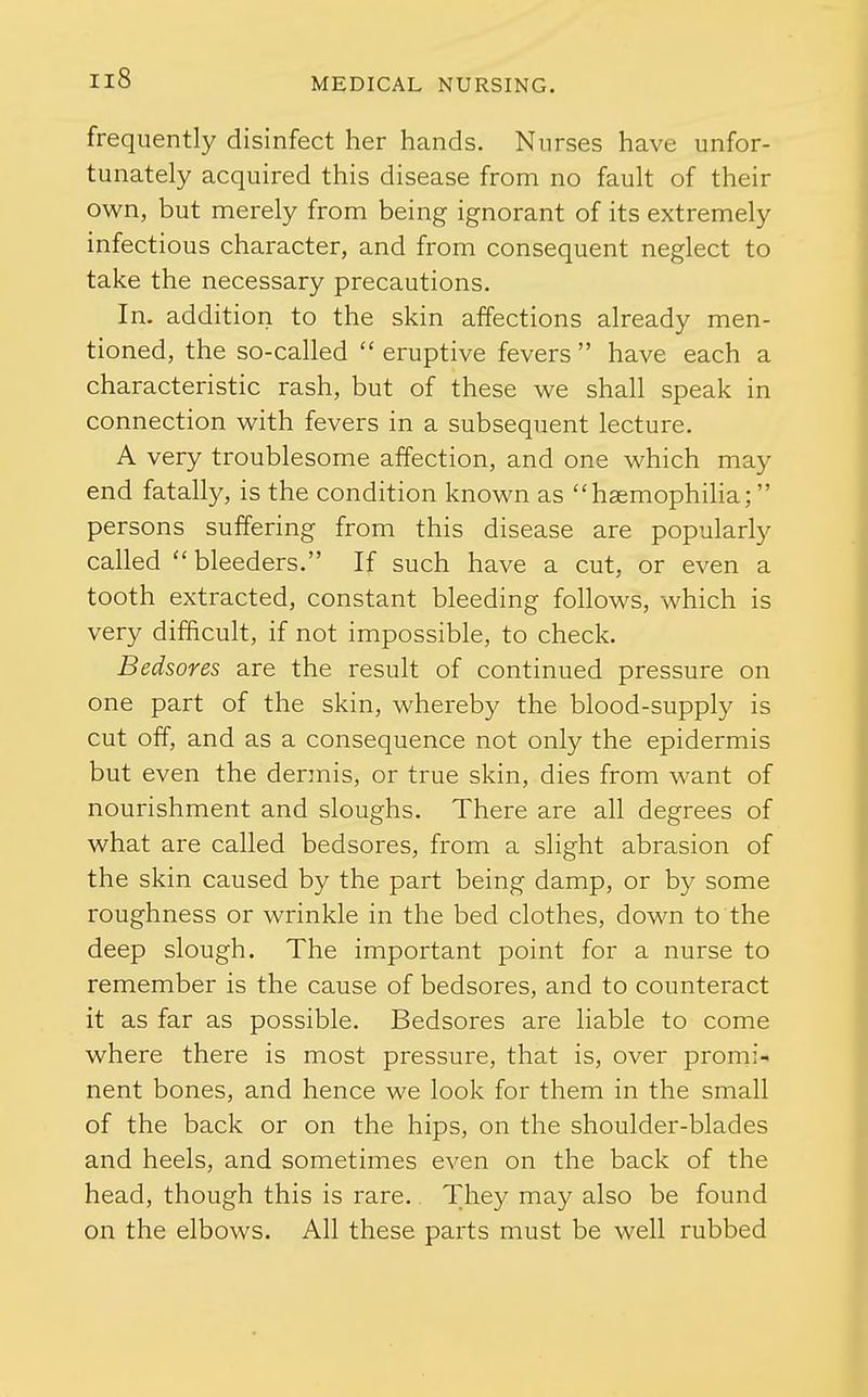 frequently disinfect her hands. Nurses have unfor- tunately acquired this disease from no fault of their own, but merely from being ignorant of its extremely infectious character, and from consequent neglect to take the necessary precautions. In. addition to the skin affections already men- tioned, the so-called  eruptive fevers  have each a characteristic rash, but of these we shall speak in connection with fevers in a subsequent lecture. A very troublesome affection, and one which may end fatally, is the condition known as hsemophiha; persons suffering from this disease are popularly called  bleeders. If such have a cut, or even a tooth extracted, constant bleeding follows, which is very difhcult, if not impossible, to check. Bedsores are the result of continued pressure on one part of the skin, whereby the blood-supply is cut off, and as a consequence not only the epidermis but even the dermis, or true skin, dies from want of nourishment and sloughs. There are all degrees of what are called bedsores, from a slight abrasion of the skin caused by the part being damp, or by some roughness or wrinkle in the bed clothes, down to the deep slough. The important point for a nurse to remember is the cause of bedsores, and to counteract it as far as possible. Bedsores are liable to come where there is most pressure, that is, over promi- nent bones, and hence we look for them in the small of the back or on the hips, on the shoulder-blades and heels, and sometimes even on the back of the head, though this is rare. They may also be found on the elbows. All these parts must be well rubbed