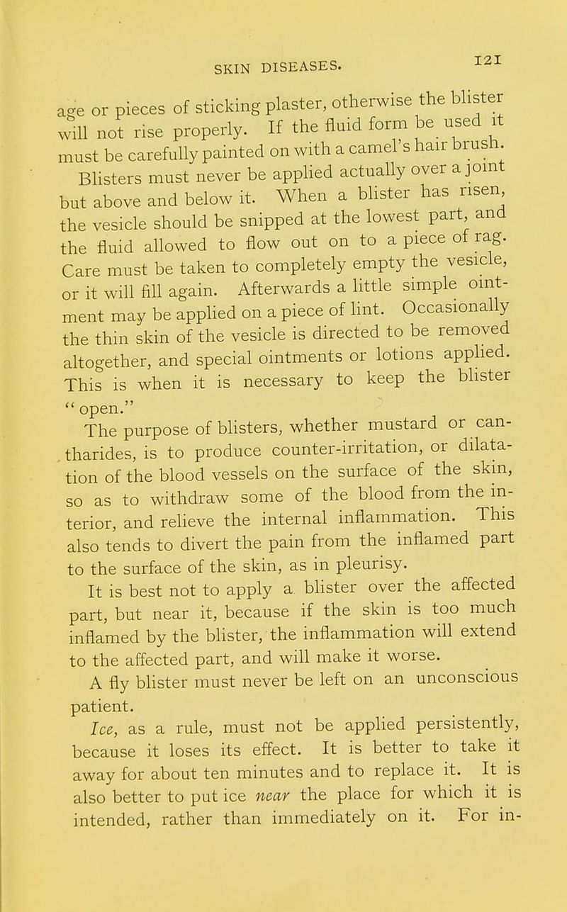 age or pieces of sticking plaster, otherwise the bhster will not rise properly. If the fluid form be_ used it must be carefully painted on with a camel s hair brush Blisters must never be applied actually over a joint but above and below it. When a bhster has risen the vesicle should be snipped at the lowest part and the fluid allowed to flow out on to a piece of rag. Care must be taken to completely empty the vesicle, or it will fill again. Afterwards a little simple oint- ment may be applied on a piece of hnt. Occasionally the thin skin of the vesicle is directed to be removed altogether, and special ointments or lotions applied. This is when it is necessary to keep the bhster open. The purpose of blisters, whether mustard or can- tharides, is to produce counter-irritation, or dilata- tion of the blood vessels on the surface of the skin, so as to withdraw some of the blood from the in- terior, and reheve the internal inflammation. This also tends to divert the pain from the inflamed part to the surface of the skin, as in pleurisy. It is best not to apply a blister over the affected part, but near it, because if the skin is too much inflamed by the bhster, the inflammation will extend to the affected part, and wiU make it worse. A fly bhster must never be left on an unconscious patient. Ice, as a rule, must not be applied persistently, because it loses its effect. It is better to take it away for about ten minutes and to replace it. It is also better to put ice near the place for which it is intended, rather than immediately on it. For in-