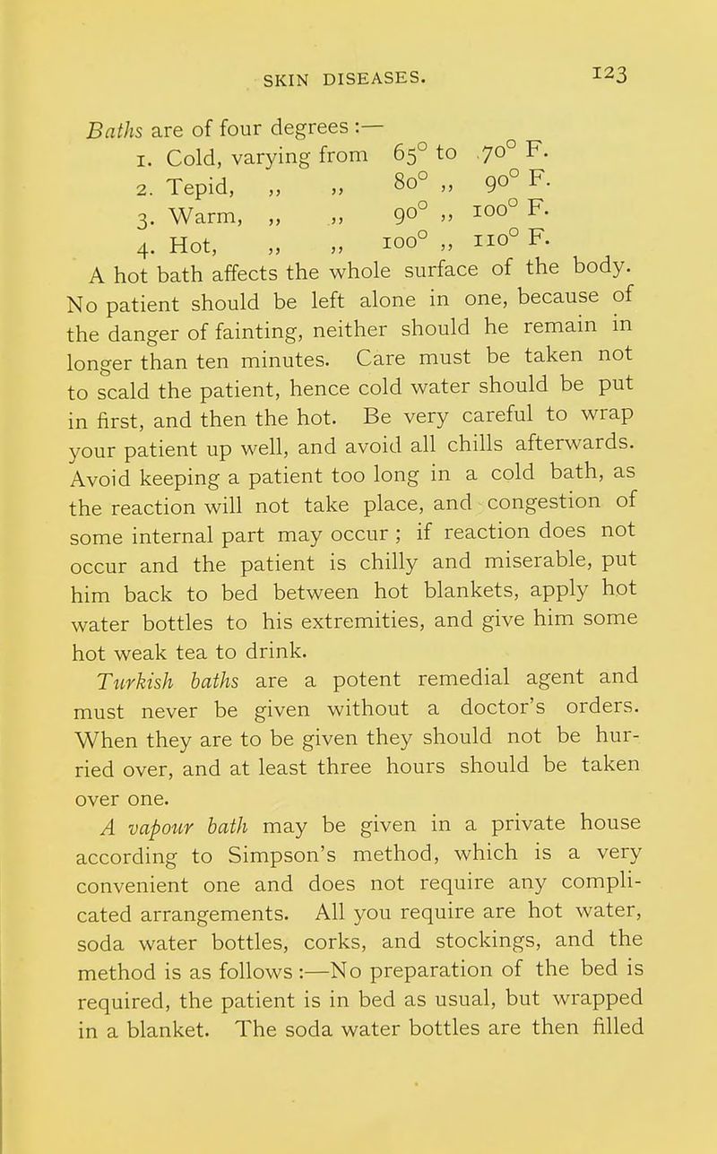 Baths are of four degrees :— 1. Cold, varying from 65° to ,70° F. 2. Tepid, „ „ 80° „ 90° F- 3. Warm, „ „ 90°  1°°° 4. Hot, „ „ 100° „ 110° F. A hot bath affects the whole surface of the body. No patient should be left alone in one, because of the danger of fainting, neither should he remain in longer than ten minutes. Care must be taken not to scald the patient, hence cold water should be put in first, and then the hot. Be very careful to wrap your patient up well, and avoid all chills afterwards. Avoid keeping a patient too long in a cold bath, as the reaction will not take place, and congestion of some internal part may occur ; if reaction does not occur and the patient is chilly and miserable, put him back to bed between hot blankets, apply hot water bottles to his extremities, and give him some hot weak tea to drink. Turkish baths are a potent remedial agent and must never be given without a doctor's orders. When they are to be given they should not be hur- ried over, and at least three hours should be taken over one. A vapour hath may be given in a private house according to Simpson's method, which is a very convenient one and does not require any compli- cated arrangements. All you require are hot water, soda water bottles, corks, and stockings, and the method is as foUows:—No preparation of the bed is required, the patient is in bed as usual, but wrapped in a blanket. The soda water bottles are then filled