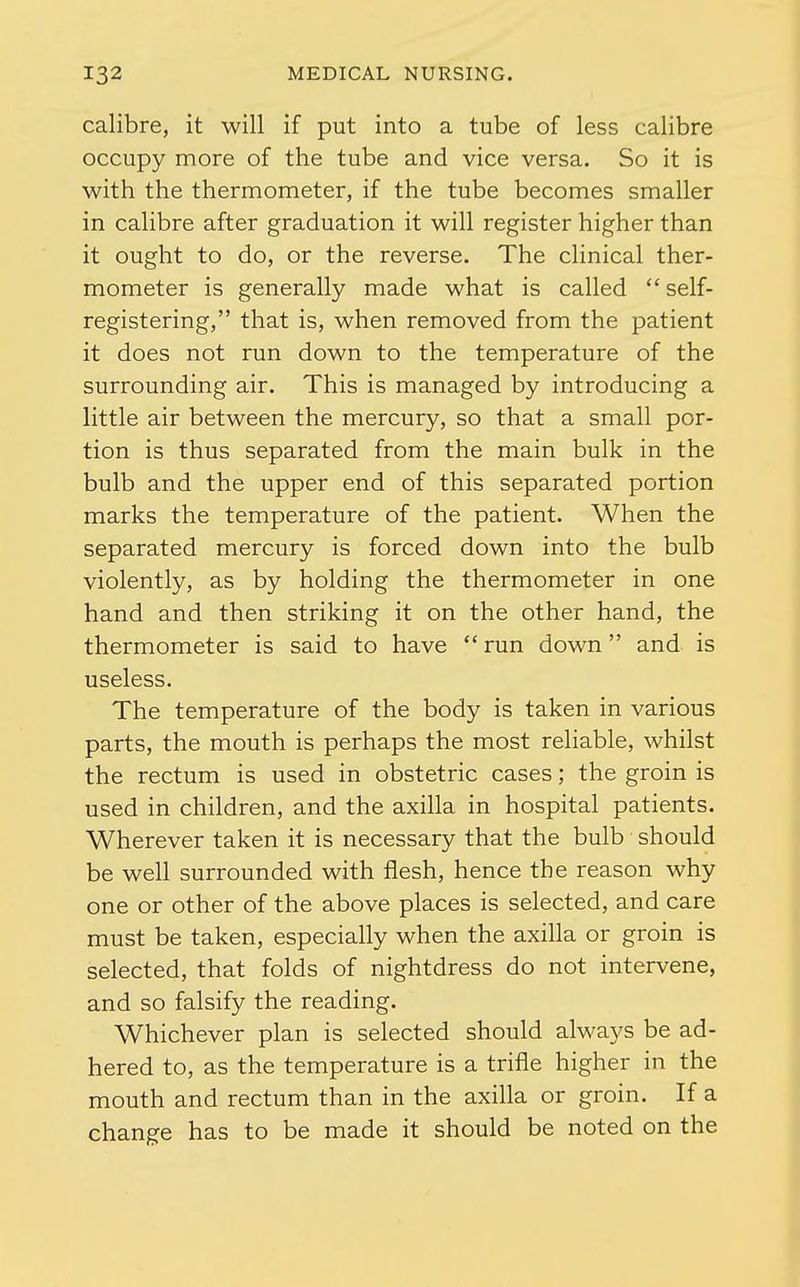 calibre, it will if put into a tube of less calibre occupy more of the tube and vice versa. So it is with the thermometer, if the tube becomes smaller in calibre after graduation it will register higher than it ought to do, or the reverse. The clinical ther- mometer is generally made what is called self- registering, that is, when removed from the patient it does not run down to the temperature of the surrounding air. This is managed by introducing a little air between the mercury, so that a small por- tion is thus separated from the main bulk in the bulb and the upper end of this separated portion marks the temperature of the patient. When the separated mercury is forced down into the bulb violently, as by holding the thermometer in one hand and then striking it on the other hand, the thermometer is said to have run down and is useless. The temperature of the body is taken in various parts, the mouth is perhaps the most reliable, whilst the rectum is used in obstetric cases; the groin is used in children, and the axilla in hospital patients. Wherever taken it is necessary that the bulb should be well surrounded with flesh, hence the reason why one or other of the above places is selected, and care must be taken, especially when the axilla or groin is selected, that folds of nightdress do not intervene, and so falsify the reading. Whichever plan is selected should always be ad- hered to, as the temperature is a trifle higher in the mouth and rectum than in the axilla or groin. If a change has to be made it should be noted on the