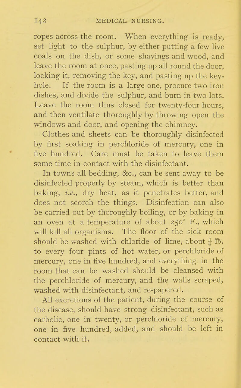ropes across the room. When everything is ready, set hght to the sulphur, by either putting a few Hve coals on the dish, or some shavings and wood, and leave the room at once, pasting up all round the door, locking it, removing the key, and pasting up the key- hole. If the room is a large one, procure two iron dishes, and divide the sulphur, and burn in two lots. Leave the room thus closed for twenty-four hours, and then ventilate thoroughly by throwing open the windows and door, and opening the chimney. Clothes and sheets can be thoroughly disinfected by first soaking in perchloride of mercury, one in five hundred. Care must be taken to leave them some time in contact with the disinfectant. In towns all bedding, &c., can be sent away to be disinfected properly by steam, which is better than baking, i.e., dry heat, as it penetrates better, and does not scorch the things. Disinfection can also be carried out by thoroughly boiling, or by baking in an oven at a temperature of about 250° F., which will kill all organisms. The floor of the sick room should be washed with chloride of lime, about ^ Tb. to every four pints of hot water, or perchloride of mercury, one in five hundred, and everything in the room that can be washed should be cleansed with the perchloride of mercury, and the walls scraped, washed with disinfectant, and re-papered. All excretions of the patient, during the course of the disease, should have strong disinfectant, such as carboHc, one in twenty, or perchloride of mercury, one in five hundred, added, and should be left in contact with it.
