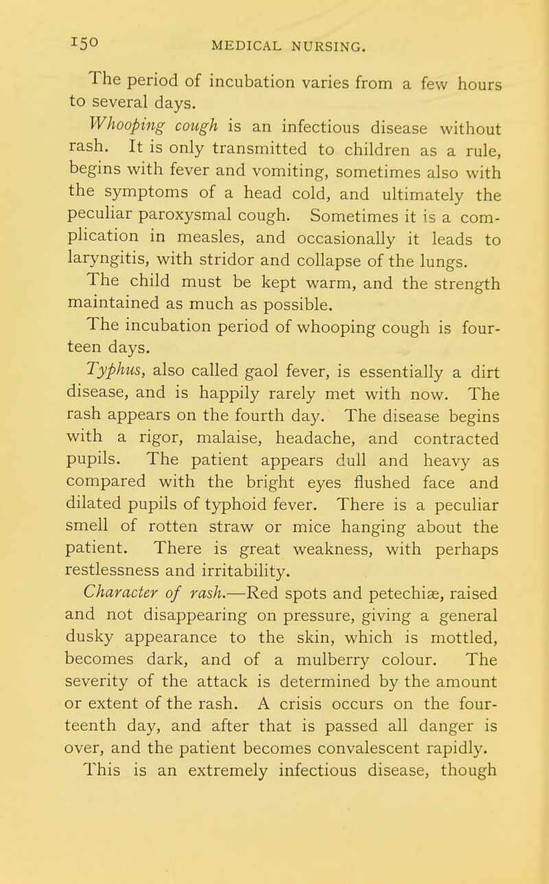 The period of incubation varies from a few hours to several days. Whooping cough is an infectious disease without rash. It is only transmitted to children as a rule, begins with fever and vomiting, sometimes also with the symptoms of a head cold, and ultimately the peculiar paroxysmal cough. Sometimes it is a com- plication in measles, and occasionally it leads to laryngitis, with stridor and collapse of the lungs. The child must be kept warm, and the strength maintained as much as possible. The incubation period of whooping cough is four- teen days. Typhus, also called gaol fever, is essentially a dirt disease, and is happily rarely met with now. The rash appears on the fourth day. The disease begins with a rigor, malaise, headache, and contracted pupils. The patient appears dull and heavy as compared with the bright eyes flushed face and dilated pupils of typhoid fever. There is a peculiar smell of rotten straw or mice hanging about the patient. There is great weakness, with perhaps restlessness and irritability. Character of rash.—Red spots and petechige, raised and not disappearing on pressure, giving a general dusky appearance to the skin, which is mottled, becomes dark, and of a mulberry colour. The severity of the attack is determined by the amount or extent of the rash. A crisis occurs on the four- teenth day, and after that is passed all danger is over, and the patient becomes convalescent rapidly. This is an extremely infectious disease, though