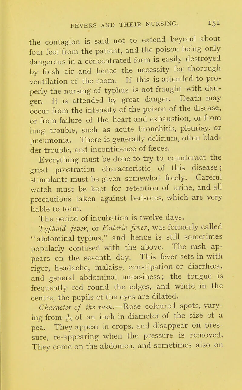 the contagion is said not to extend beyond about four feet from the patient, and the poison being only dangerous in a concentrated form is easily destroyed by fresh air and hence the necessity for thorough ventilation of the room. If this is attended to pro- perly the nursing of typhus is not fraught with dan- ger. It is attended by great danger. Death may occur from the intensity of the poison of the disease, or from failure of the heart and exhaustion, or from lung trouble, such as acute bronchitis, pleurisy, or pneumonia. There is generally dehrium, often blad- der trouble, and incontinence of faeces. Everything must be done to try to counteract the great prostration characteristic of this disease; stimulants must be given somewhat freely. Careful watch must be kept for retention of urine, and all precautions taken against bedsores, which are very liable to form. The period of incubation is twelve days. Typhoid fever, or Enteric fever, was formerly called  abdominal typhus, and hence is still sometimes popularly confused with the above. The rash ap- pears on the seventh day. This fever sets in with rigor, headache, malaise, constipation or diarrhoea, and general abdominal uneasiness; the tongue is frequently red round the edges, and white in the centre, the pupils of the eyes are dilated. Character of the rash—Rose coloured spots, vary- ing from of an inch in diameter of the size of a pea. They appear in crops, and disappear on pres- sure, re-appearing when the pressure is removed. They come on the abdomen, and sometimes also on