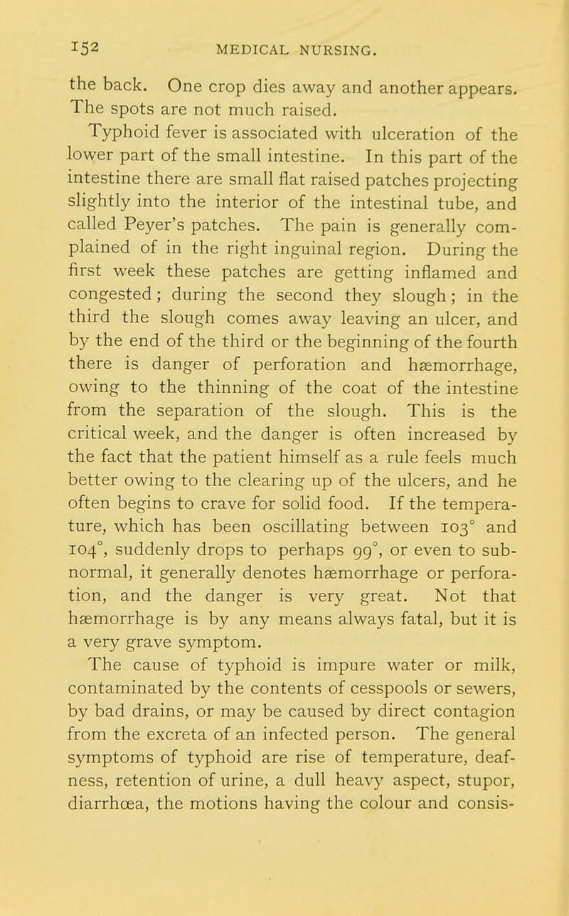the back. One crop dies away and another appears. The spots are not much raised. Typhoid fever is associated with ulceration of the lower part of the small intestine. In this part of the intestine there are small flat raised patches projecting slightly into the interior of the intestinal tube, and called Peyer's patches. The pain is generally com- plained of in the right inguinal region. During the first week these patches are getting inflamed and congested; during the second they slough; in the third the slough comes away leaving an ulcer, and by the end of the third or the beginning of the fourth there is danger of perforation and haemorrhage, owing to the thinning of the coat of the intestine from the separation of the slough. This is the critical week, and the danger is often increased by the fact that the patient himself as a rule feels much better owing to the clearing up of the ulcers, and he often begins to crave for solid food. If the tempera- ture, which has been oscillating between 103° and 104°, suddenly drops to perhaps 99°, or even to sub- normal, it generally denotes haemorrhage or perfora- tion, and the danger is very great. Not that haemorrhage is by any means always fatal, but it is a very grave symptom. The cause of typhoid is impure water or milk, contaminated by the contents of cesspools or sewers, by bad drains, or may be caused by direct contagion from the excreta of an infected person. The general symptoms of typhoid are rise of temperature, deaf- ness, retention of urine, a dull heavy aspect, stupor, diarrhoea, the motions having the colour and consis-