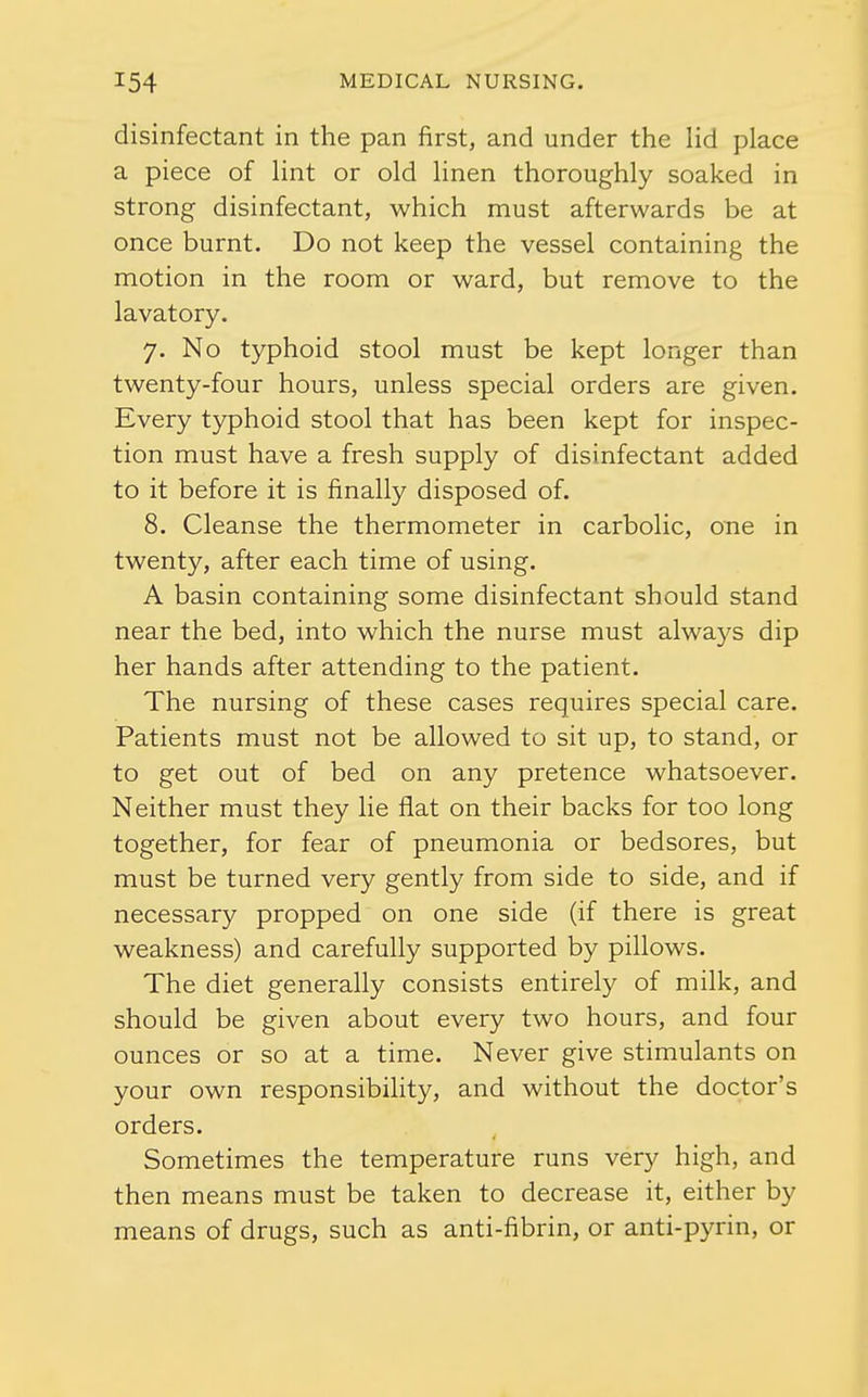 disinfectant in the pan first, and under the lid place a piece of Hnt or old linen thoroughly soaked in strong disinfectant, which must afterwards be at once burnt. Do not keep the vessel containing the motion in the room or ward, but remove to the lavatory. 7. No typhoid stool must be kept longer than twenty-four hours, unless special orders are given. Every typhoid stool that has been kept for inspec- tion must have a fresh supply of disinfectant added to it before it is finally disposed of. 8. Cleanse the thermometer in carbolic, one in twenty, after each time of using. A basin containing some disinfectant should stand near the bed, into which the nurse must alwa5^s dip her hands after attending to the patient. The nursing of these cases requires special care. Patients must not be allowed to sit up, to stand, or to get out of bed on any pretence whatsoever. Neither must they lie flat on their backs for too long together, for fear of pneumonia or bedsores, but must be turned very gently from side to side, and if necessary propped on one side (if there is great weakness) and carefully supported by pillows. The diet generally consists entirely of milk, and should be given about every two hours, and four ounces or so at a time. Never give stimulants on your own responsibihty, and without the doctor's orders. Sometimes the temperature runs very high, and then means must be taken to decrease it, either by means of drugs, such as anti-fibrin, or anti-pyrin, or