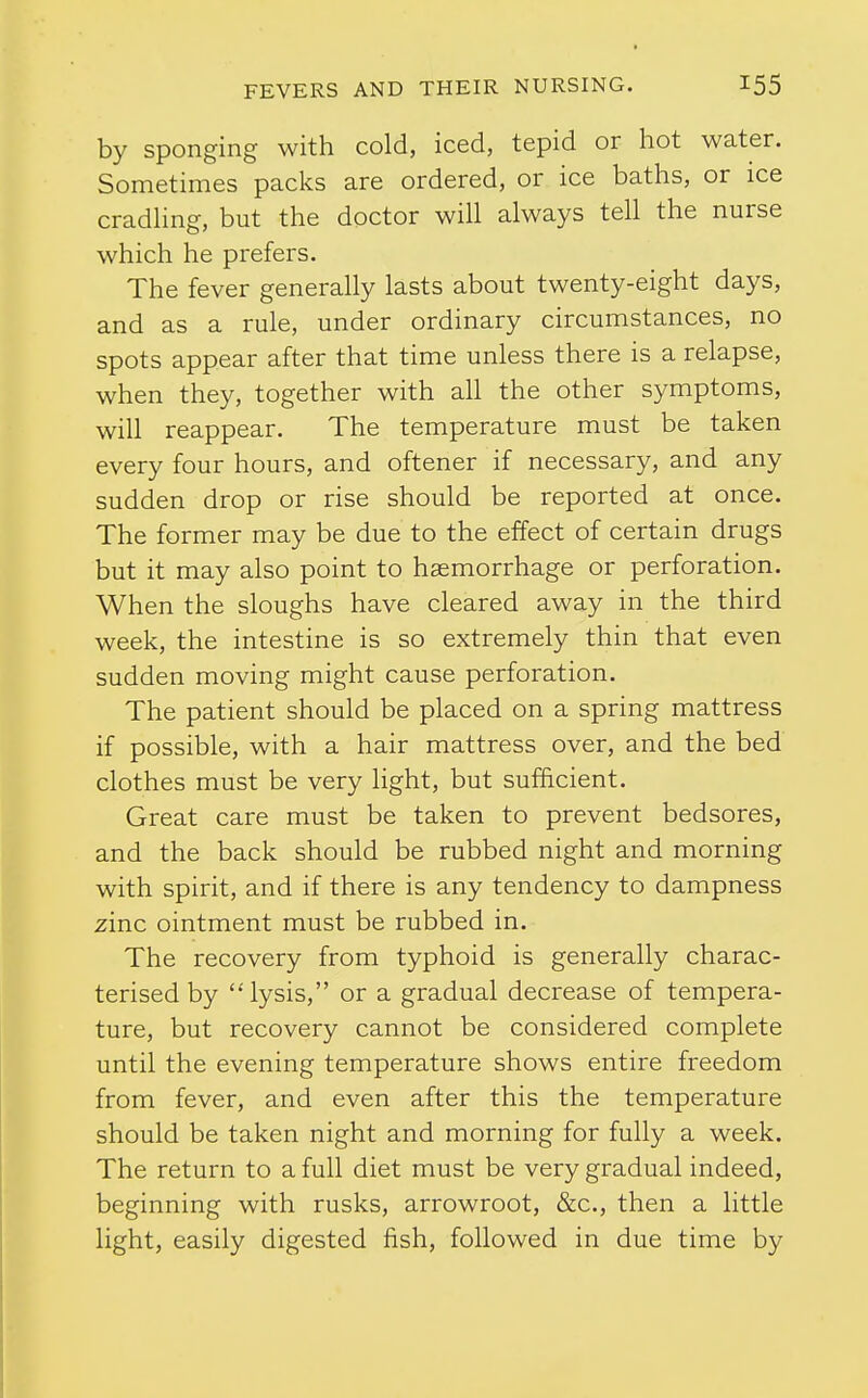 by sponging with cold, iced, tepid or hot water. Sometimes packs are ordered, or ice baths, or ice cradhng, but the doctor will always tell the nurse which he prefers. The fever generally lasts about twenty-eight days, and as a rule, under ordinary circumstances, no spots appear after that time unless there is a relapse, when they, together with all the other symptoms, will reappear. The temperature must be taken every four hours, and oftener if necessary, and any sudden drop or rise should be reported at once. The former may be due to the effect of certain drugs but it may also point to haemorrhage or perforation. When the sloughs have cleared away in the third week, the intestine is so extremely thin that even sudden moving might cause perforation. The patient should be placed on a spring mattress if possible, with a hair mattress over, and the bed clothes must be very light, but sufficient. Great care must be taken to prevent bedsores, and the back should be rubbed night and morning with spirit, and if there is any tendency to dampness zinc ointment must be rubbed in. The recovery from typhoid is generally charac- terised by lysis, or a gradual decrease of tempera- ture, but recovery cannot be considered complete until the evening temperature shows entire freedom from fever, and even after this the temperature should be taken night and morning for fully a week. The return to a full diet must be very gradual indeed, beginning with rusks, arrowroot, &c., then a little light, easily digested fish, followed in due time by