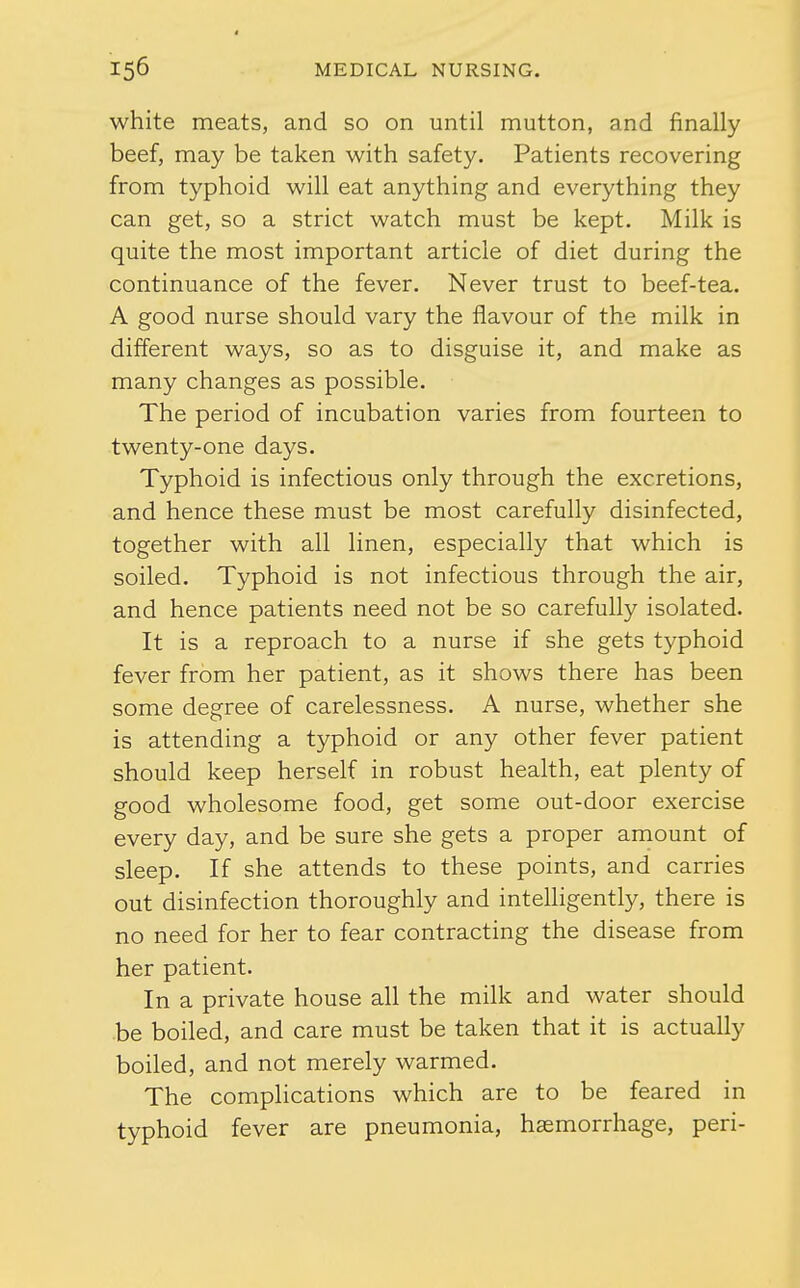white meats, and so on until mutton, and finally beef, may be taken with safety. Patients recovering from typhoid will eat anything and everything they can get, so a strict watch must be kept. Milk is quite the most important article of diet during the continuance of the fever. Never trust to beef-tea. A good nurse should vary the flavour of the milk in different ways, so as to disguise it, and make as many changes as possible. The period of incubation varies from fourteen to twenty-one days. Typhoid is infectious only through the excretions, and hence these must be most carefully disinfected, together with all linen, especially that which is soiled. Typhoid is not infectious through the air, and hence patients need not be so carefully isolated. It is a reproach to a nurse if she gets typhoid fever from her patient, as it shows there has been some degree of carelessness. A nurse, whether she is attending a typhoid or any other fever patient should keep herself in robust health, eat plenty of good wholesome food, get some out-door exercise every day, and be sure she gets a proper amount of sleep. If she attends to these points, and carries out disinfection thoroughly and intelligently, there is no need for her to fear contracting the disease from her patient. In a private house all the milk and water should be boiled, and care must be taken that it is actually boiled, and not merely warmed. The complications which are to be feared in typhoid fever are pneumonia, haemorrhage, peri-