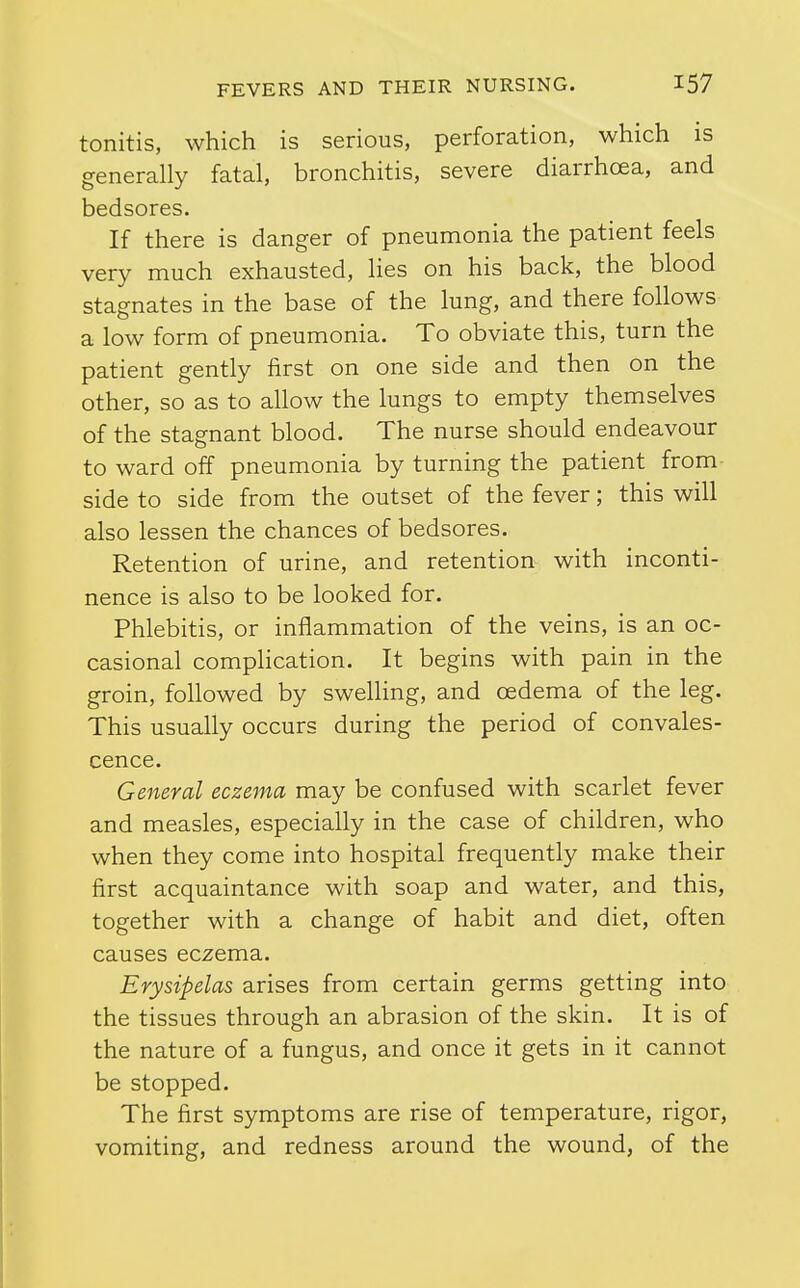 tonitis, which is serious, perforation, which is generally fatal, bronchitis, severe diarrhoea, and bedsores. If there is danger of pneumonia the patient feels very much exhausted, lies on his back, the blood stagnates in the base of the lung, and there follows a low form of pneumonia. To obviate this, turn the patient gently first on one side and then on the other, so as to allow the lungs to empty themselves of the stagnant blood. The nurse should endeavour to ward off pneumonia by turning the patient from side to side from the outset of the fever; this will also lessen the chances of bedsores. Retention of urine, and retention with inconti- nence is also to be looked for. Phlebitis, or inflammation of the veins, is an oc- casional comphcation. It begins with pain in the groin, fohowed by swelling, and oedema of the leg. This usually occurs during the period of convales- cence. General eczema may be confused with scarlet fever and measles, especially in the case of children, who when they come into hospital frequently make their first acquaintance with soap and water, and this, together with a change of habit and diet, often causes eczema. Erysipelas arises from certain germs getting into the tissues through an abrasion of the skin. It is of the nature of a fungus, and once it gets in it cannot be stopped. The first symptoms are rise of temperature, rigor, vomiting, and redness around the wound, of the