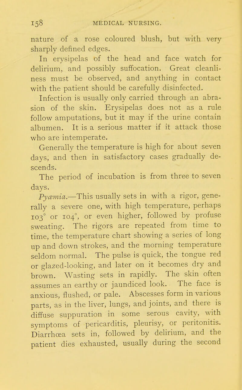 nature of a rose coloured blush, but with very sharply defined edges. In erysipelas of the head and face watch for delirium, and possibly suffocation. Great cleanli- ness must be observed, and anything in contact with the patient should be carefully disinfected. Infection is usually only carried through an abra- sion of the skin. Erysipelas does not as a rule follow amputations, but it may if the urine contain albumen. It is a serious matter if it attack those who are intemperate. Generally the temperature is high for about seven days, and then in satisfactory cases gradually de- scends. The period of incubation is from three to seven days. PycBinia.—This usually sets in with a rigor, gene- rally a severe one, with high temperature, perhaps 103° or 104°, or even higher, followed by profuse sweating. The rigors are repeated from time to time, the temperature chart showing a series of long up and down strokes, and the morning temperature seldom normal. The pulse is quick, the tongue red or glazed-looking, and later on it becomes dry and brown. Wasting sets in rapidly. The skin often assumes an earthy or jaundiced look. The face is anxious, flushed, or pale. Abscesses form in various parts, as in the liver, lungs, and joints, and there is diffuse suppuration in some serous cavity, with symptoms of pericarditis, pleurisy, or peritonitis. Diarrhoea sets in, followed by delirium, and the patient dies exhausted, usually during the second