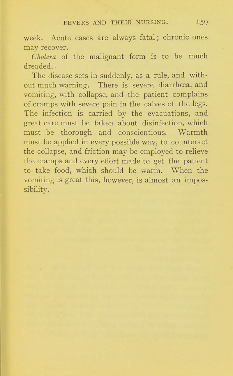 week. Acute cases are always fatal; chronic ones may recover. Cholera of the malignant form is to be much dreaded. The disease sets in suddenly, as a rule, and with- out much warning. There is severe diarrhoea, and vomiting, with collapse, and the patient complains of cramps with severe pain in the calves of the legs. The infection is carried by the evacuations, and great care must be taken about disinfection, which must be thorough and conscientious. Warmth must be applied in every possible way, to counteract the collapse, and friction may be employed to relieve the cramps and every effort made to get the patient to take food, which should be warm. When the vomiting is great this, however, is almost an impos- sibility.