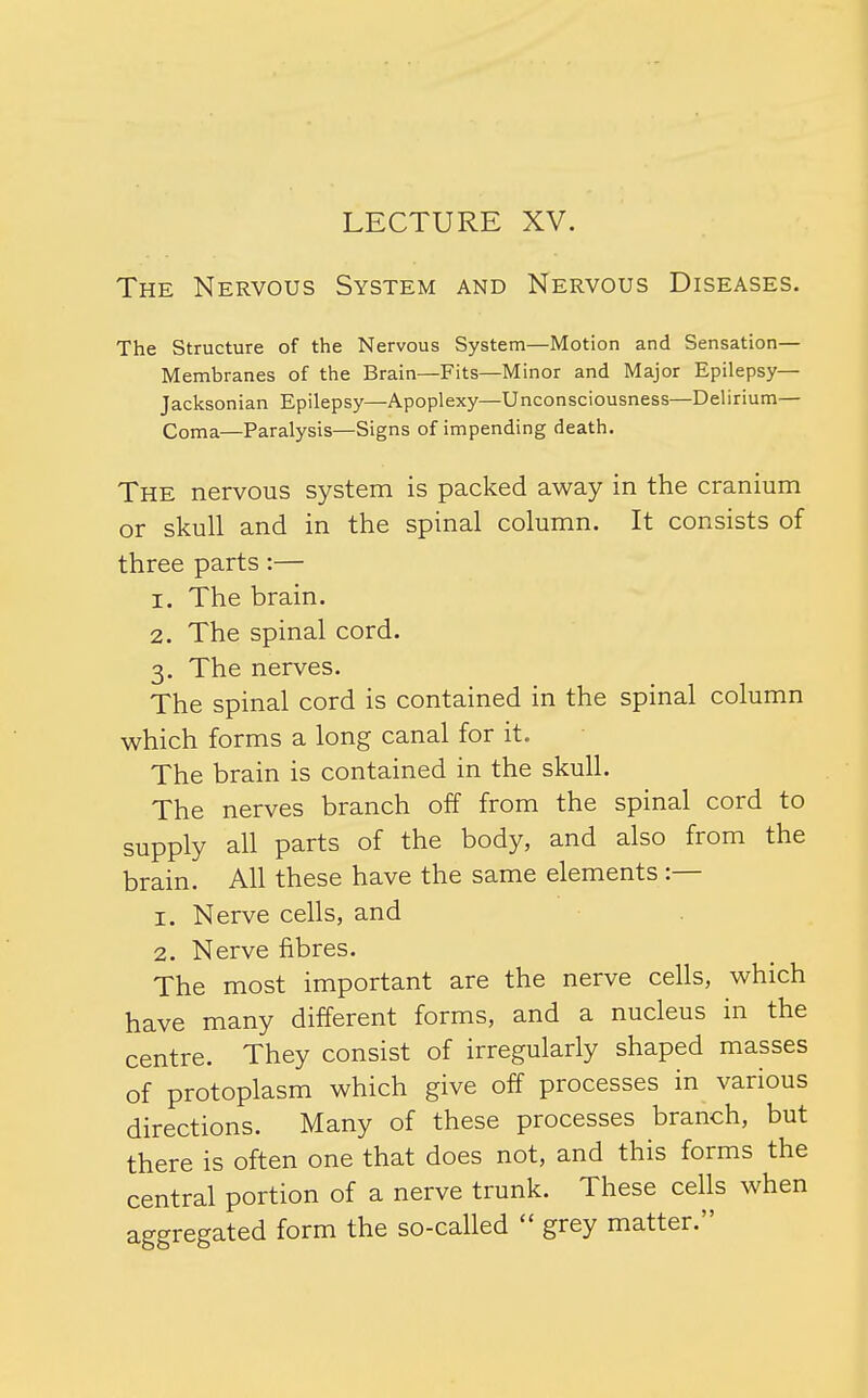 LECTURE XV. The Nervous System and Nervous Diseases. The Structure of the Nervous System—Motion and Sensation— Membranes of the Brain—Fits—Minor and Major Epilepsy— Jacksonian Epilepsy—Apoplexy—Unconsciousness—Delirium— Coma—Paralysis—Signs of impending death. The nervous system is packed away in the cranium or skull and in the spinal column. It consists of three parts:— 1. The brain. 2. The spinal cord. 3. The nerves. The spinal cord is contained in the spinal column which forms a long canal for it. The brain is contained in the skull. The nerves branch off from the spinal cord to supply all parts of the body, and also from the brain. All these have the same elements :— 1. Nerve cells, and 2. Nerve fibres. The most important are the nerve cells, which have many different forms, and a nucleus in the centre. They consist of irregularly shaped masses of protoplasm which give off processes in various directions. Many of these processes branch, but there is often one that does not, and this forms the central portion of a nerve trunk. These cells when aggregated form the so-called grey matter.