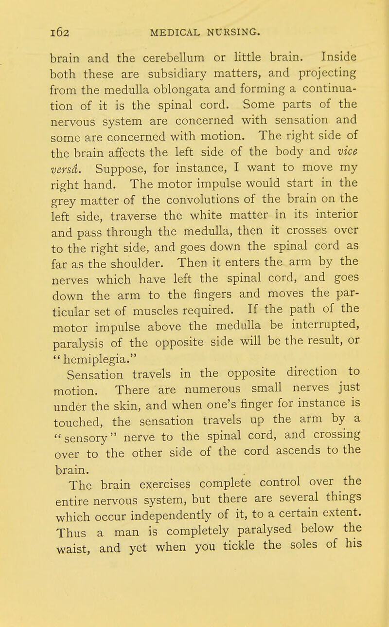 brain and the cerebellum or little brain. Inside both these are subsidiary matters, and projecting from the medulla oblongata and forming a continua- tion of it is the spinal cord. Some parts of the nervous system are concerned with sensation and some are concerned with motion. The right side of the brain affects the left side of the body and vic& versa. Suppose, for instance, I want to move my right hand. The motor impulse would start in the grey matter of the convolutions of the brain on the left side, traverse the white matter in its interior and pass through the medulla, then it crosses over to the right side, and goes down the spinal cord as far as the shoulder. Then it enters the arm by the nerves which have left the spinal cord, and goes down the arm to the fingers and moves the par- ticular set of muscles required. If the path of the motor impulse above the medulla be interrupted, paralysis of the opposite side will be the result, or hemiplegia. Sensation travels in the opposite direction to motion. There are numerous small nerves just under the skin, and when one's finger for instance is touched, the sensation travels up the arm by a sensory nerve to the spinal cord, and crossing over to the other side of the cord ascends to the brain. The brain exercises complete control over the entire nervous system, but there are several things which occur independently of it, to a certain extent. Thus a man is completely paralysed below the waist, and yet when you tickle the soles of his
