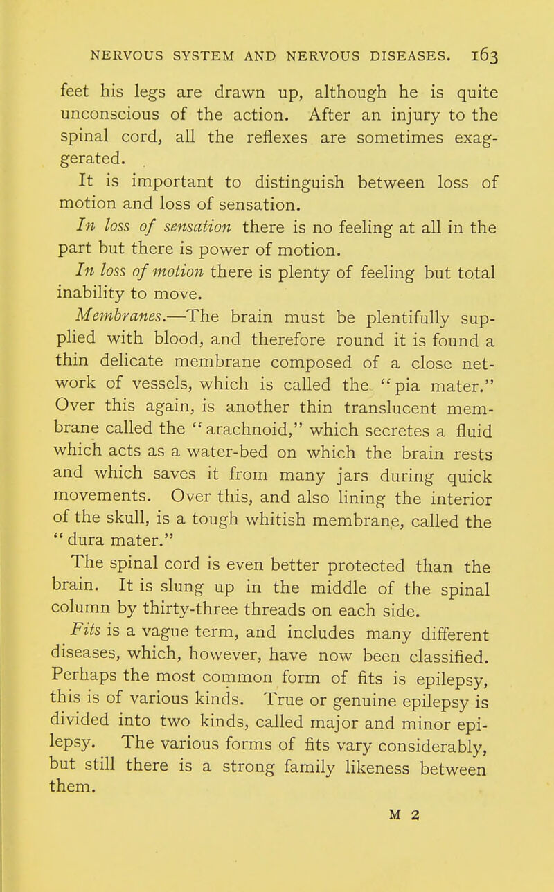 feet his legs are drawn up, although he is quite unconscious of the action. After an injury to the spinal cord, all the reflexes are sometimes exag- gerated. It is important to distinguish between loss of motion and loss of sensation. In loss of sensation there is no feeling at all in the part but there is power of motion. In loss of motion there is plenty of feeling but total inability to move. Membranes.—The brain must be plentifully sup- plied with blood, and therefore round it is found a thin delicate membrane composed of a close net- work of vessels, which is called the  pia mater. Over this again, is another thin translucent mem- brane called the  arachnoid, which secretes a fluid which acts as a water-bed on which the brain rests and which saves it from many jars during quick movements. Over this, and also lining the interior of the skull, is a tough whitish membrane, called the  dura mater. The spinal cord is even better protected than the brain. It is slung up in the middle of the spinal column by thirty-three threads on each side. Fits is a vague term, and includes many different diseases, which, however, have now been classified. Perhaps the most common form of fits is epilepsy, this is of various kinds. True or genuine epilepsy is divided into two kinds, called major and minor epi- lepsy. The various forms of fits vary considerably, but still there is a strong family likeness between them. M 2