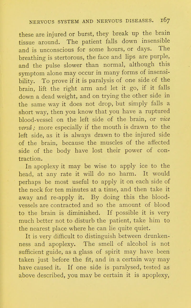 these are injured or burst, they break up the brain tissue around. The patient falls down insensible and is unconscious for some hours, or days. The breathing is stertorous, the face and lips are purple, and the pulse slower than normal, although this symptom alone may occur in many forms of insensi- bility. To prove if it is paralysis of one side of the brain, hft the right arm and let it go, if it falls down a dead weight, and on trying the other side in the same way it does not drop, but simply falls a short way, then you know that you have a ruptured blood-vessel on the left side of the brain, or vice versa; more especially if the mouth is drawn to the left side, as it is always drawn to the injured side of the brain, because the muscles of the affected side of the body have lost their power of con- traction. In apoplexy it may be wise to apply ice to the head, at any rate it will do no harm. It would perhaps be most useful to apply it on each side of the neck for ten minutes at a time, and then take it away and re-apply it. By doing this the blood- vessels are contracted and so the amount of blood to the brain is diminished. If possible it is very much better not to disturb the patient, take him to the nearest place where he can lie quite quiet. It is very difficult to distinguish between drunken- ness and apoplexy. The smell of alcohol is not sufficient guide, as a glass of spirit may have been taken just before the fit, and in a certain way may have caused it. If one side is paralysed, tested as above described, you may be certain it is apoplexy,