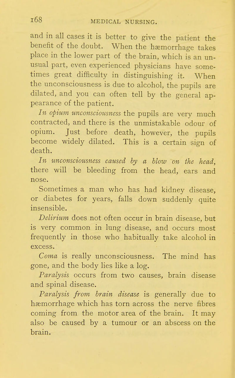 and in all cases it is better to give the patient the benefit of the doubt. When the haemorrhage takes place in the lower part of the brain, which is an un- usual part, even experienced physicians have some- times great difficulty in distinguishing it. When the unconsciousness is due to alcohol, the pupils are dilated, and you can often tell by the general ap- pearance of the patient. In opium unconsciousness the pupils are very much contracted, and there is the unmistakable odour of opium. Just before death, however, the pupils become widely dilated. This is a certain sign of death. In unconsciousness caused by a blow on the head, there will be bleeding from the head, ears and nose. Sometimes a man who has had kidney disease, or diabetes for years, falls down suddenly quite insensible. Delirium does not often occur in brain disease, but is very common in lung disease, and occurs most frequently in those who habitually take alcohol in excess. Coma is really unconsciousness. The mind has gone, and the body lies like a log. Paralysis occurs from two causes, brain disease and spinal disease. Paralysis from brain disease is generally due to haemorrhage which has torn across the nerve fibres coming from the motor area of the brain. It may also be caused by a tumour or an abscess on the brain.