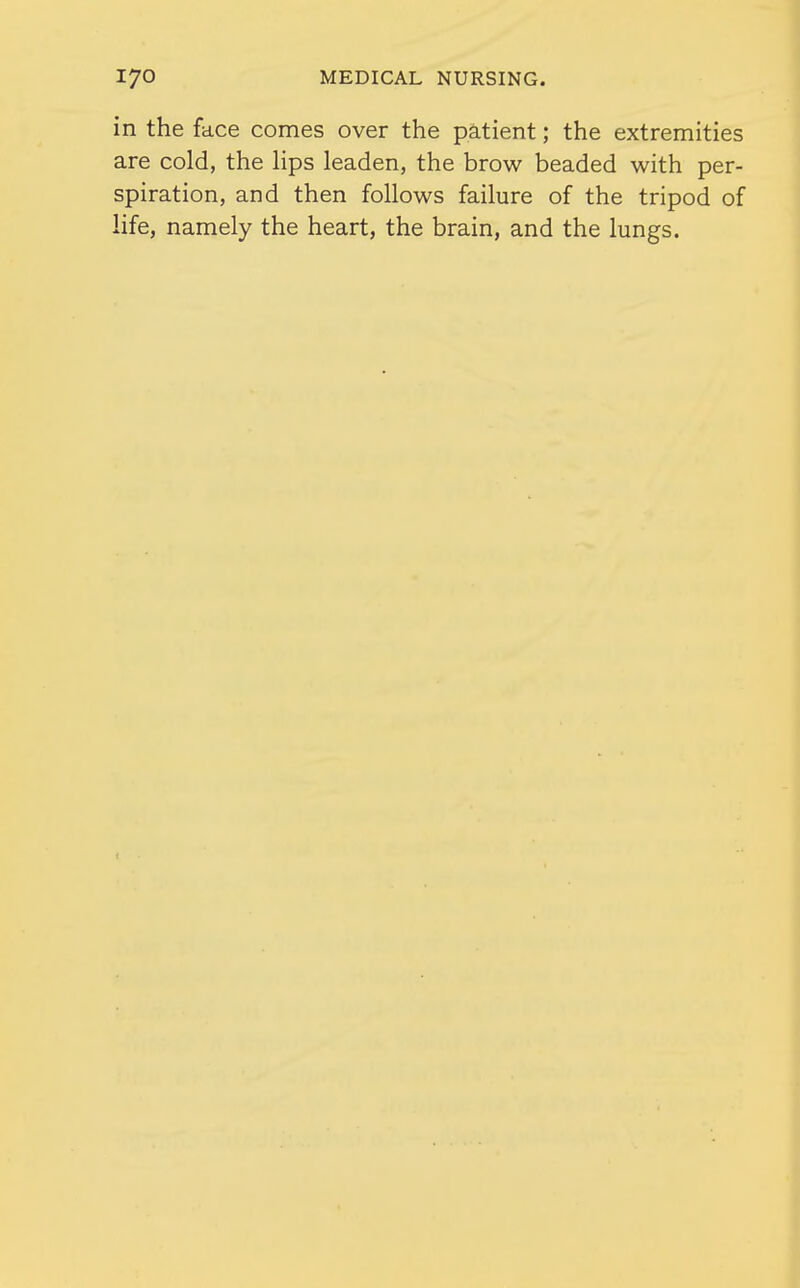 in the face comes over the patient; the extremities are cold, the Hps leaden, the brow beaded with per- spiration, and then follows failure of the tripod of life, namely the heart, the brain, and the lungs.