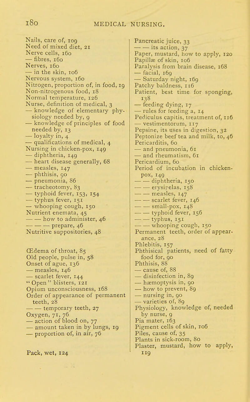 Nails, care of, 109 Need of mixed diet, 21 Nerve cells, 160 — fibres, 160 Nerves, 160 — in the skin, 106 Nervous system, 160 Nitrogen, proportion of, in food, ig Non-nitrogenous food, 18 Normal temperature, 126 Nurse, definition of medical, 3 — knowledge of elementary phy- siology needed by, g — knowledge of principles of food needed by, 13 — loyalty in, 4 — qualifications of medical, 4 Nursing in chicken-pox, 149 — diphtheria, I4g — heart disease generally, 68 — measles, 147 — phthisis, go — pneumonia, 86 — tracheotomy, 83 — typhoid fever, 153, 154 — typhus fever, 151 — whooping cough, 150 Nutrient enemata, 45 how to administer, 46 prepare, 46 Nutritive suppositories, 48 CEdema of throat, 85 Old people, pulse in, 58 Onset of ague, 136 — measles, 146 — scarlet fever, 144  Open  blisters, 121 Opium unconsciousness, 168 Order of appearance of permanent teeth, 28 temporary teeth, 27 Oxygen, 71, 76 — action of blood on, 77 — amount taken in by lungs, ig — proportion of, in air, 76 Pack, wet, 124 Pancreatic juice, 33 its action, 37 Paper, mustard, how to apply, 120 Papillas of skin, 106 Paralysis from brain disease, 168 — facial, i6g — Saturday night, i6g Patchy baldness, 116 Patient, best time for sponging, — feeding dying, 17 — rules for leeding a, 14 Pediculus capitis, treatment of, ri6 — vestimentorum, 117 Pepsine, its uses in digestion, 32 Peptonize beef tea and milk, to, 46 Pericarditis, 60 — and pneumonia, 61 — and rheumatism, 61 Pericardium, 60 Period of incubation in chicken- pox, i4g diphtheria, 150 erysipelas, 158 measles, 147 scarlet fever, 146 small-pox, 148 typhoid fever, 156 typhus, 151 whooping cough, 150 Permanent teeth, order of appear- ance, 28 Phlebitis, 157 Phthisical patients, need of fatty food for, go Phthisis, 88 — cause of, 88 — disinfection in, 8g — haemoptysis in, go — how to prevent, 8g — nursing in, go — varieties of, 8g Physiology, knowledge of, needed by nurse, g Pia mater, 163 Pigment cells of skin, T06 Piles, cause of, 35 Plants in sick-room, 80 Plaster, mustard, how to apply, 119