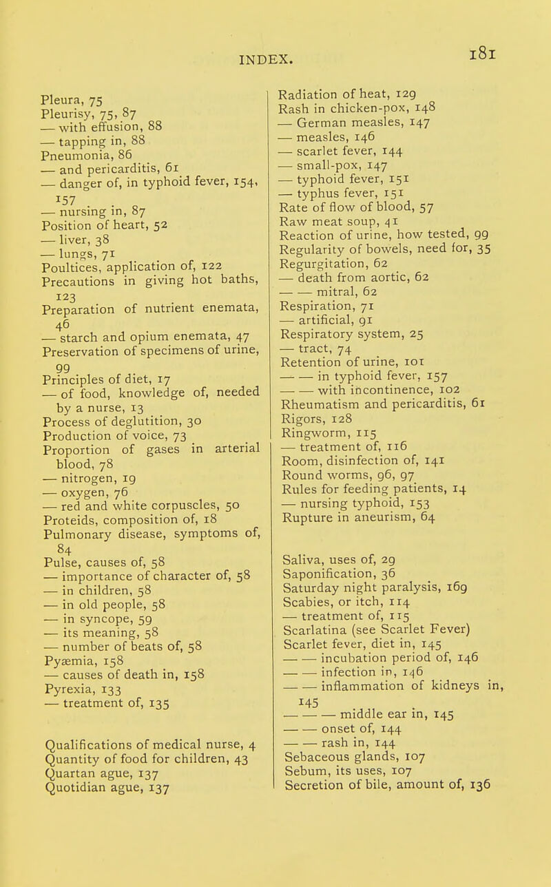 Pleura, 75 Pleurisy, 75, 87 — with effusion, 88 — tapping in, 88 Pneumonia, 86 — and pericarditis, 61 — danger of, in typhoid fever, 154, 157 — nursing in, 87 Position of heart, 52 — liver, 38 — lungs, 71 Poultices, application of, 122 Precautions in giving hot baths, 123 Preparation of nutrient enemata, 46 , . — starch and opium enemata, 47 Preservation of specimens of urine, 99 Principles of diet, 17 — of food, knowledge of, needed by a nurse, 13 Process of deglutition, 30 Production of voice, 73 Proportion of gases in arterial blood, 78 — nitrogen, 19 — oxygen, 76 — red and white corpuscles, 50 Proteids, composition of, 18 Pulmonary disease, symptoms of, 84 Pulse, causes of, 58 — importance of character of, 58 — in children, 58 — in old people, 58 — in syncope, 59 — its meaning, 58 — number of beats of, 58 Pyaemia, 158 — causes of death in, 158 Pyrexia, 133 — treatment of, 135 Qualifications of medical nurse, 4 Quantity of food for children, 43 Quartan ague, 137 Quotidian ague, 137 Radiation of heat, 129 Rash in chicken-pox, 148 — German measles, 147 — measles, 146 — scarlet fever, 144 — small-pox, 147 — typhoid fever, 151 — typhus fever, 151 Rate of flow of blood, 57 Raw meat soup, Reaction of urine, how tested, 99 Regularity of bowels, need for, 35 Regurgitation, 62 — death from aortic, 62 — — mitral, 62 Respiration, 71 — artificial, 91 Respiratory system, 25 — tract, 74 Retention of urine, loi in typhoid fever, 157 with incontinence, 102 Rheumatism and pericarditis, 61 Rigors, 128 Ringworm, 115 — treatment of, 116 Room, disinfection of, 141 Round worms, 96, 97 Rules for feeding patients, 14 — nursing typhoid, 153 Rupture in aneurism, 64 Saliva, uses of, 29 Saponification, 36 Saturday night paralysis, 169 Scabies, or itch, 114 — treatment of, 115 Scarlatina (see Scarlet Fever) Scarlet fever, diet in, 145 incubation period of, 146 infection in, i/^6 inflammation of kidneys in, 145 middle ear in, 145 onset of, 144 rash in, 144 Sebaceous glands, 107 Sebum, its uses, 107 Secretion of bile, amount of, 136