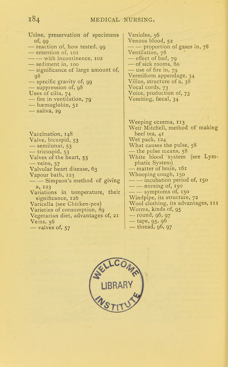 Urine, preservation of specimens of, 99 — reaction of, how tested, 99 — retention of, loi with incontinence, 102 — sediment in, 100 — significance of large amount of, 98 — specific gravity of, 99 — suppression of, 98 Uses of ciHa, 74 — fire in ventilation, 79 — haemoglobin, 51 — saliva, 29 Vaccination, 148 Valve, bicuspid, 53 — semilunar, 53 — tricuspid, 53 Valves of the heart, 53 — veins, 57 Valvular heart disease, 63 Vapour bath, 123 Simpson's method of giving a, 123 Variations in temperature, their significance, 126 Varicella (see Chicken-pox) Varieties of consumption, 89 Vegetarian diet, advantages of, 2r Vems, 56 — valves of, 57 Venioles, 56 Venous blood, 52 proportion of gases in, 78 Ventilation, 78 — effect of bad, 79 — of sick rooms, 80 — use of fire in, 79 Vermiform appendage, 34 Villus, structure of a, 38 Vocal cords, 73 Voice, production of, 73 Vomiting, fscal, 34 Weeping eczema, 113 Weir Mitchell, method of making beef tea, 41 Wet pack, 124 What causes the pulse, 58 •— the pulse means, 58 White blood system (see Lym- phatic System) — matter of brain, 161 Whooping cough, 150 incubation period of, 150 nursing of, 150 symptoms of, 150 Windpipe, its structure, 72 Wool clothing, its advantages, iii Worms, kinds of, 95 — round, 96, 97 — tape, 95, g5 — thread, 96, 97