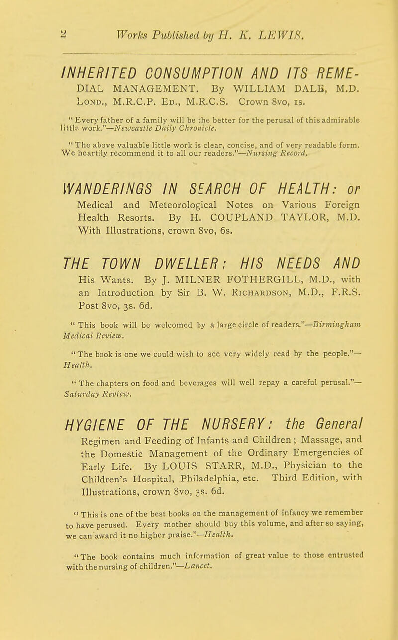 INHERITED CONSUMPTION AND ITS REME- DIAL MANAGEMENT. By WILLIAM DALB, M.D, LoND., M.R.C.P. Ed., M.R.C.S. Crown 8vo, is.  Every father of a family will be the better for the perusal of this admirable littls work.—Newcastle Daily Chronicle.  The above valuable little work is clear, concise, and of very readable form. We heartily recommend it to all our readers.—Nursing Record. WANDERINGS IN SEARCH OF HEALTH: or Medical and Meteorological Notes on Various Foreign Health Resorts. By H. COUPLAND TAYLOR, M.D. With Illustrations, crown 8vo, 6s. THE TOWN DWELLER: HIS NEEDS AND His Wants. By J. MILNER FOTHERGILL, M.D., with an Introduction by Sir B. W. Richardson, M.D., F.R.S. Post 8vo, 3s. 6d. This book will be welcomed by a large circle of readers.—Birmingham Medical Review. The book is one we could wish to see very widely read by the people.— Health.  The chapters on food and beverages will well repay a careful perusal.— Saturday Review. HYGIENE OF THE NURSERY: the General Regimen and Feeding of Infants and Children ; Massage, and the Domestic Management of the Ordinary Emergencies of Early Life. By LOUIS STARR, M.D., Physician to the Children's Hospital, Philadelphia, etc. Third Edition, with Illustrations, crown Svo, 3s. 6d.  This is one of the best books on the management of infancy we remember to have perused. Every mother should buy this volume, and after so saying, we can award it no higher praise.—Health. The book contains much information of great value to those entrusted with the nursing of children.—