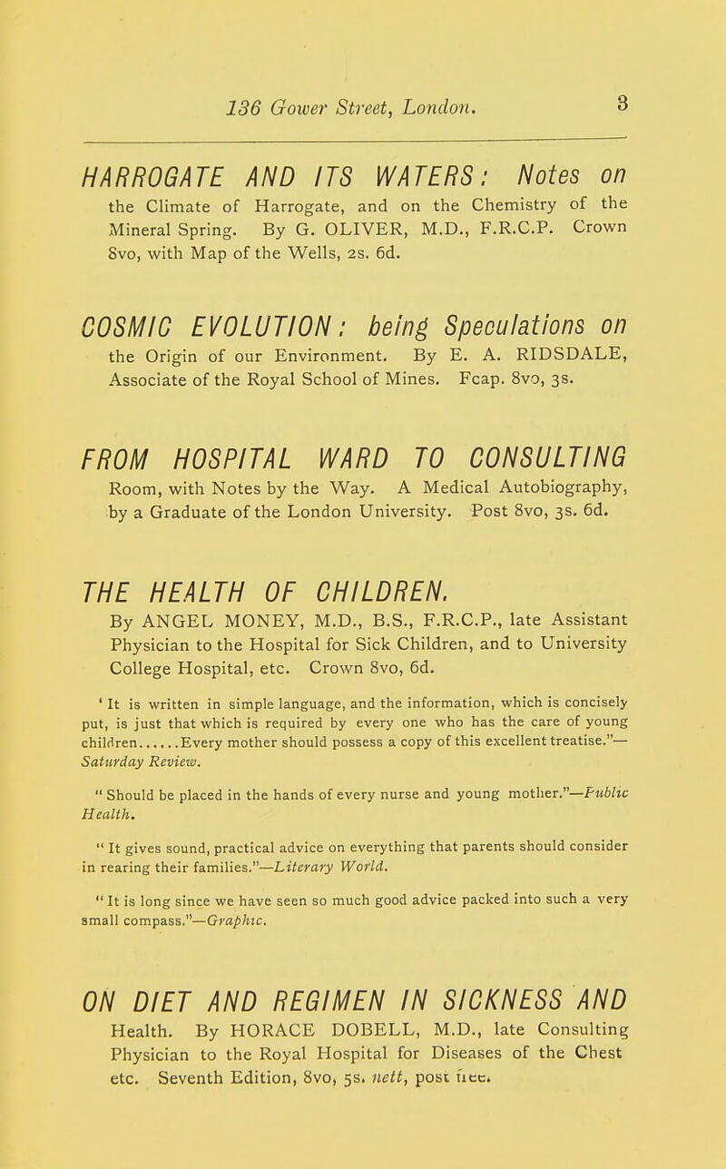 HARROGATE AND ITS WATERS: Notes on the Climate of Harrogate, and on the Chemistry of the Mineral Spring. By G. OLIVER, M.D., F.R.C.P. Crown Svo, with Map of the Wells, 2s. 6d. COSMIC EVOLUTION: being Speculations on the Origin of our Environment. By E. A. RIDSDALE, Associate of the Royal School of Mines. Fcap. Svo, 3s. FROi\^ HOSPITAL WARD TO CONSULTING Room, with Notes by the Way. A Medical Autobiography, by a Graduate of the London University. Post Svo, 3s. 6d. THE HEALTH OF CHILDREN. By ANGEL MONEY, M.D., B.S., F.R.C.P., late Assistant Physician to the Hospital for Sick Children, and to University College Hospital, etc. Crown Svo, 6d. ' It is written in simple language, and the information, which is concisely put, is just that which is required by every one who has the care of young children Every mother should possess a copy of this excellent treatise.— Saturday Review. Should be placed in the hands of every nurse and young mother.—Public Health. It gives sound, practical advice on everything that parents should consider in rearing their families.—Literary World. It is long since we have seen so much good advice packed into such a very small compass.—Graphic. ON DIET AND REGIMEN IN SICKNESS AND Health. By HORACE DOBELL, M.D., late Consulting Physician to the Royal Hospital for Diseases of the Chest etc. Seventh Edition, Svo, 5s. nett, post uec.