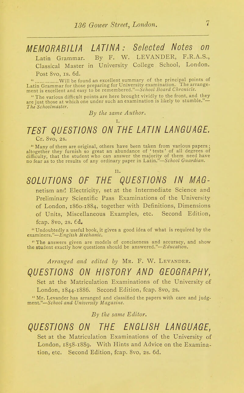 MEMORABILIA LATINA: Selected Notes on Latin Grammar. By F. W. LEVANDER, F.R.A.S., Classical Master in University College School, London. Post 8vo, IS. 6d.  Will be found an excellent summary of the principal points of Latin Graniniar for those preparing for University examination. The arrange- ment is excellent and easy to be remembered.—ic/joo/ Board Chronicle.  The various difficult points are here brought vividly to the front, and they are just those at which one under such an examination is likely to stumble.— The Schoolmaster. By the same Author. I. TEST QUESTIONS ON THE LATIN LANGUAGE. Cr. 8vo, 2S.  Many of them are original, others have been taken from various papers ; altogether they furnish so great an abundance of ' tests' of all degrees of difficulty, that the student who can answer the majority of them need have no fear as to the results of any ordinary paper in Latin.—School Guardian. II. SOLUTIONS OF THE QUESTIONS IN MAG- netism and Electricity, set at the Intermediate Science and Preliminary Scientific Pass Examinations of the University of London, 1860-1884, together with Definitions, Dimensions of Units, Miscellaneous Examples, etc. Second Edition, fcap. 8vo, 2s. ed.  Undoubtedly a useful book, it gives a good idea of what is required by the examiners.—English Mechanic.  The answers given are models of conciseness and accuracy, and show the student exactly how questions should be answered.—Education. Arranged and edited by Mr. F. W. Levander. QUESTIONS ON HISTORY AND GEOGRAPHY, Set at the Matriculation Examinations of the University of London, 1844-1886. Second Edition, fcap. 8vo, 2s.  Mr. Levander has arranged and classified the papers with care and judg- ment.—School and University Magazine. By the same Editor. QUESTIONS ON THE ENGLISH LANGUAGE, Set at the Matriculation Examinations of the University of London, 1858-1889. With Hints and Advice on the Examina- tion, etc. Second Edition, fcap. 8vo, 2s. 6d.