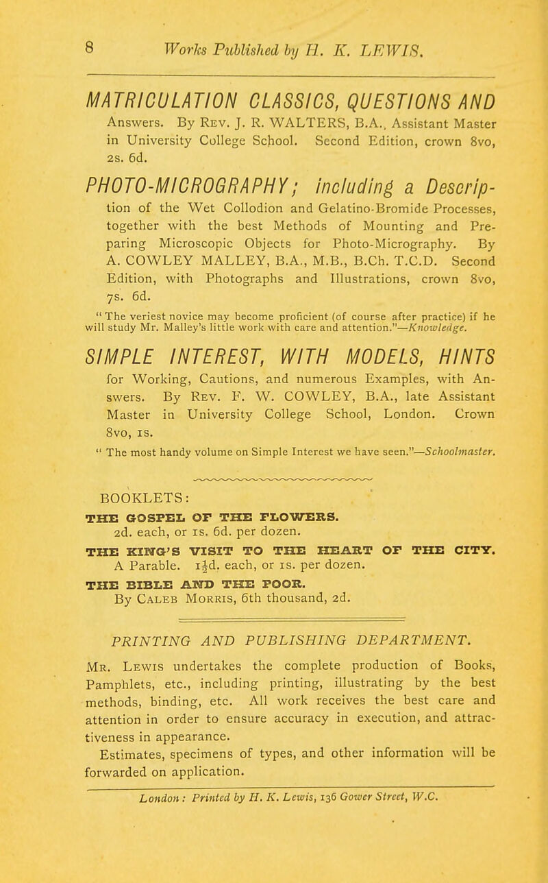 MATRICULATION CLASSICS, QUESTIONS AND Answers. By Rev. J. R. WALTERS, B.A., Assistant Master in University College School. Second Edition, crown 8vo, 2s. 6d. PHOTO-MICROGRAPHY; Including a Descrip- lion of the Wet Collodion and Gelatino-Bromide Processes, together with the best Methods of Mounting and Pre- paring Microscopic Objects for Photo-Micrography. By A. COWLEY MALLEY, B.A., M.B., B.Ch. T.C.D. Second Edition, with Photographs and Illustrations, crown 8vo, 7s. 6d.  The veriest novice may become proficient (of course after practice) if he will study Mr. Malley's little work with care and attention.—Knowledge. SIMPLE INTEREST, WITH MODELS, HINTS for Working, Cautions, and numerous Examples, with An- swers. By Rev. F. W. COWLEY, B.A., late Assistant Master in University College School, London. Crown 8vo, IS.  The most handy volume on Simple Interest we have seen.—Schoolmaster. BOOKLETS: THE GOSFEI. OF THE FI.OWERS. 2d. each, or is. 6d. per dozen. THE KING'S VISIT TO THE HEART OP THE CITY. A Parable, ijd. each, or is. per dozen. THE BIBI.E AND THE FOOB. By Caleb Morris, 6th thousand, 2d. PRINTING AND PUBLISHING DEPARTMENT. Mr. Lewis undertakes the complete production of Books, Pamphlets, etc., including printing, illustrating by the best •methods, binding, etc. All work receives the best care and attention in order to ensure accuracy in execution, and attrac- tiveness in appearance. Estimates, specimens of types, and other information will be forwarded on application. London: Printed by H. K. Lewis, 136 Gower Street, W.C.