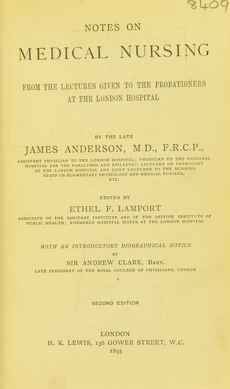 , NOTES ON MEDICAL NURSING FROM THE LECTURES GIVEN TO THE PROBATIONERS AT THE LONDON HOSPITAL BY THE LATE JAMES ANDERSON, M.D., F.R.C.P., ASSISTANT PHYSICIAN TO THE LONDON HOSPITAL; PHYSICIAN TO THE NATION HOSPITAL FOR THE PARALYSED AND EPILEPTIC; LECTURER ON PATHOLOGY AT THE LONDON HOSPITAL AND JOINT LECTURER TO THE NURSING STAFF ON ELEMENTARY PHYSIOLOGY AND MEDICAL NURSING, . ETC. EDITED BY ETHEL F. LAMPORT ASSOCIATE OF THE SANITARY INSTITUTE AND OF THE BRITISH INSTITUTE OF PUBLIC health; FORMERLY HOSPITAL SISTER AT THE LONDON HOSPITAL WITH AN INTRODUCTORY BIOGRAPHICAL NOTICE BY SIR ANDREW CLARK, Bart. LATE PRESIDENT OP THE ROYAL COLLEGE OF PHYSICIANS, LONDON SECOND EDITION LONDON H. K. LEWIS, 136 GOWER STREET, W.C. 1895