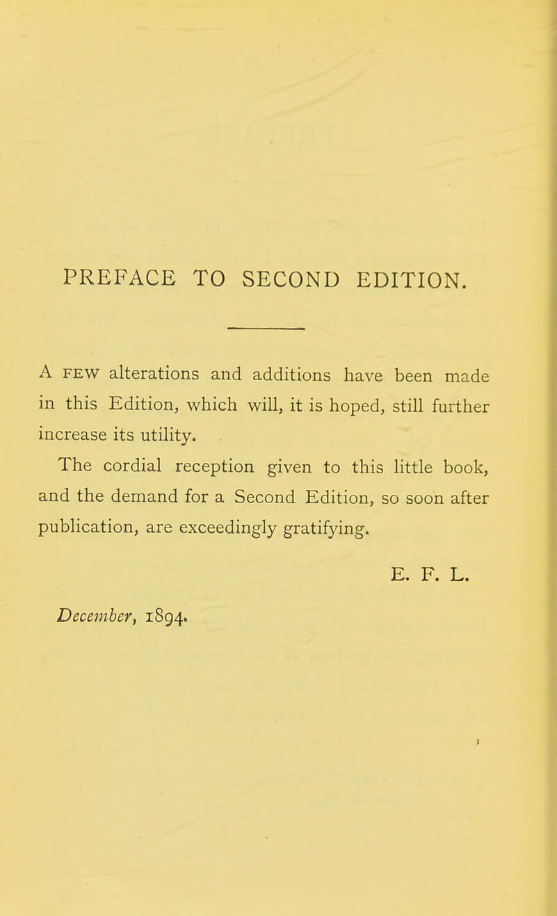 PREFACE TO SECOND EDITION. A FEW alterations and additions have been made in this Edition, which will, it is hoped, still further increase its utility. The cordial reception given to this little book, and the demand for a Second Edition, so soon after publication, are exceedingly gratifying. E. F. L.