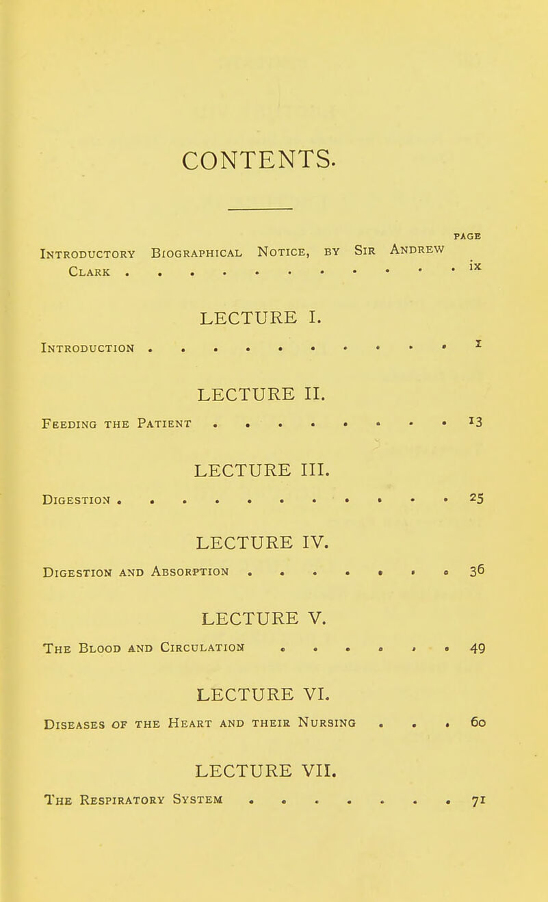 CONTENTS. PAGE Introductory Biographical Notice, by Sir Andrew Clark LECTURE I. Introduction * ^ LECTURE IL Feeding the Patient ....••••I3 LECTURE in. Digestion • • • * ^5 LECTURE IV. Digestion and Absorption o 36 LECTURE V. The Blood and Circulation .... j « 49 LECTURE VI. Diseases of the Heart and their Nursing ... 60 LECTURE VII. The Respiratory System 71