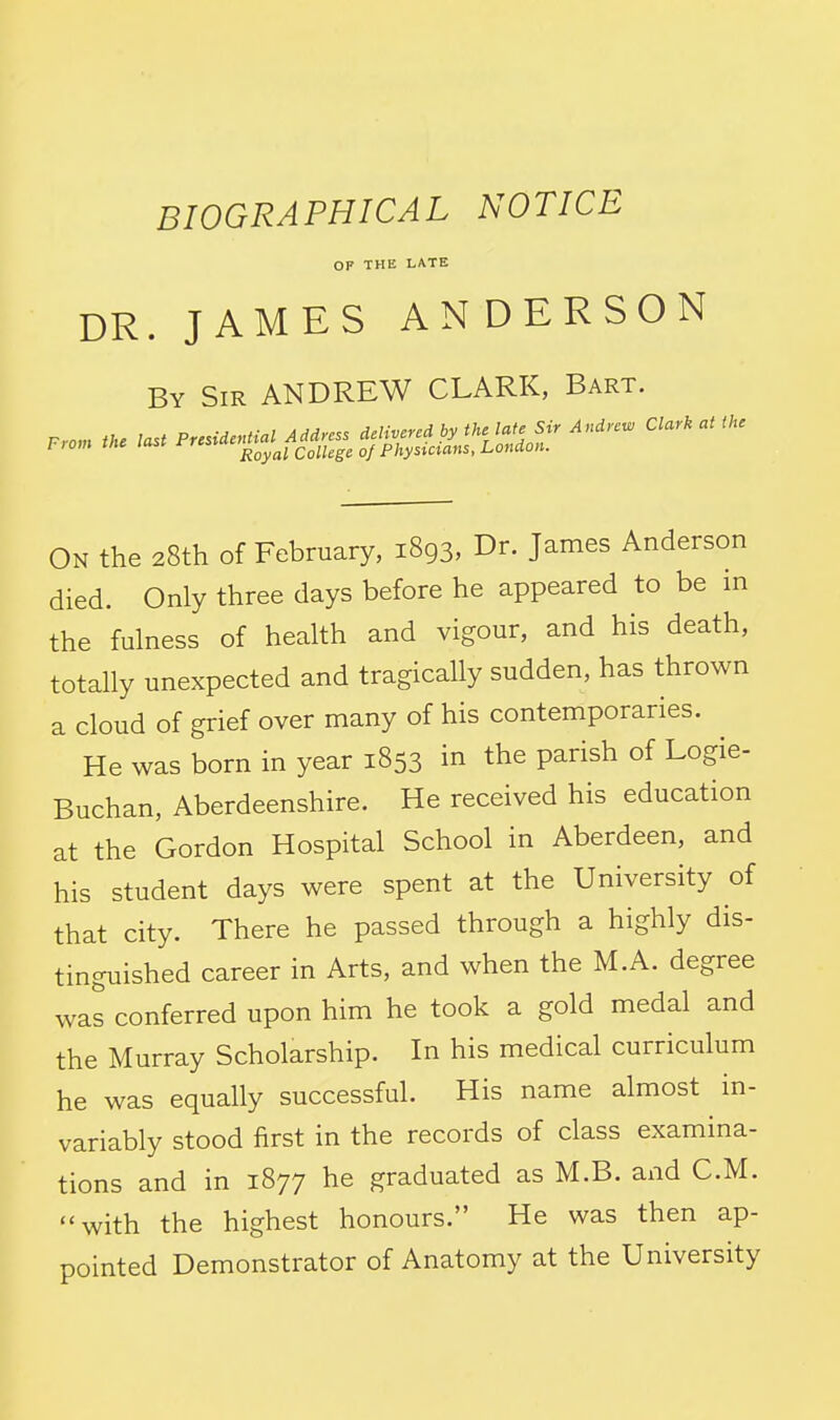 BIOGRAPHICAL NOTICE OP THE LATE DR. JAMES ANDERSON By Sir ANDREW CLARK, Bart. On the 28th of February, 1893, Dr. James Anderson died. Only three days before he appeared to be in the fulness of health and vigour, and his death, totally unexpected and tragically sudden, has thrown a cloud of grief over many of his contemporaries. He was born in year 1853 in the parish of Logie- Buchan, Aberdeenshire. He received his education at the Gordon Hospital School in Aberdeen, and his student days were spent at the University of that city. There he passed through a highly dis- tinguished career in Arts, and when the M.A. degree was conferred upon him he took a gold medal and the Murray Scholarship. In his medical curriculum he was equally successful. His name almost in- variably stood first in the records of class examina- tions and in 1877 he graduated as M.B. and CM. with the highest honours. He was then ap- pointed Demonstrator of Anatomy at the University